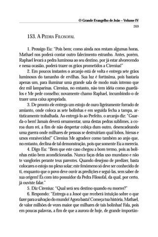O Grande Evangelho de João – Volume IV
                                                                      269

    153. A PEDRA FILOSOFAL

      1. Prossigo Eu: “Pois bem; como ainda nos restam algumas horas,
Mathael nos poderá contar outro falecimento estranho. Antes, porém,
Raphael levará a pedra luminosa ao seu destino, por já estar alvorecendo
e nessa ocasião, poderá trazer os grãos prometidos a Cirenius!”
      2. Em poucos instantes o arcanjo está de volta e entrega sete grãos
luminosos do tamanho de ervilhas. Sua luz é fortíssima, pois bastaria
apenas um, para iluminar uma grande sala de modo mais intenso que
dez mil lamparinas. Cirenius, no entanto, não tem idéia como guardá-
los e Me pede conselho; novamente chamo Raphael, incumbindo-o de
trazer uma caixa apropriada.
      3. De pronto ele entrega um estojo de ouro ligeiramente forrado de
amianto, onde coloca as sete bolinhas e em seguida fecha a tampa, ar-
tisticamente trabalhada. Ao entregá-lo ao Prefeito, o arcanjo diz: “Guar-
da-o bem! Jamais deverá ornamentar, uma destas pedras sublimes, a co-
roa dum rei, a fim de não despertar cobiça dum outro, desencadeando
uma guerra onde milhares de pessoas se destruiriam qual lobos, hienas e
ursos enraivecidos!” Cirenius Me agradece como também ao anjo que,
no entanto, declina de tal demonstração, pois que somente Eu a merecia.
      4. Digo Eu: “Bem que este caso chegou a bom termo, pois as boli-
nhas estão bem acondicionadas. Nunca faças delas uso mundano e não
te vanglories perante teus parentes. Quando desejoso de predizer, basta
colocares o estojo no plexo solar; este fenômeno só deve ser conhecido de
ti, enquanto que o povo deve ouvir as predições e segui-las, sem saber de
sua origem! És com isto possuidor da Pedra Filosofal, da qual, por certo,
já ouviste falar.”
      5. Diz Cirenius: “Qual será seu destino quando eu morrer?”
      6. Respondo: “Entrega-a a Josoé que receberá intuição sobre o que
fazer para a salvação do mundo! Agora basta! Começa tua história, Mathael,
de valor milhões de vezes maior que milhares de tais bolinhas! Fala, pois
em poucas palavras, a fim de que a aurora de hoje, de grande importân-
 