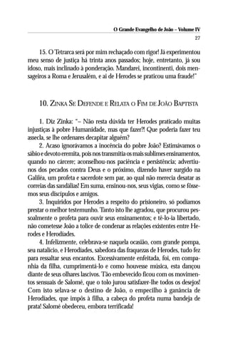 O Grande Evangelho de João – Volume IV
                                                                       27

     15. O Tetrarca será por mim rechaçado com rigor! Já experimentou
meu senso de justiça há trinta anos passados; hoje, entretanto, já sou
idoso, mais inclinado à ponderação. Mandarei, incontinenti, dois men-
sageiros a Roma e Jerusalém, e ai de Herodes se praticou uma fraude!”



    10. ZINKA SE DEFENDE E RELATA O FIM DE JOÃO BAPTISTA

     1. Diz Zinka: “– Não resta dúvida ter Herodes praticado muitas
injustiças à pobre Humanidade, mas que fazer?! Que poderia fazer teu
assecla, se lhe ordenares decapitar alguém?
     2. Acaso ignorávamos a inocência do pobre João? Estimávamos o
sábio e devoto eremita, pois nos transmitia os mais sublimes ensinamentos,
quando no cárcere; aconselhou-nos paciência e persistência; advertiu-
nos dos pecados contra Deus e o próximo, dizendo haver surgido na
Galiléa, um profeta e sacerdote sem par, ao qual não merecia desatar as
correias das sandálias! Em suma, ensinou-nos, seus vigias, como se fôsse-
mos seus discípulos e amigos.
     3. Inquiridos por Herodes a respeito do prisioneiro, só podíamos
prestar o melhor testemunho. Tanto isto lhe agradou, que procurou pes-
soalmente o profeta para ouvir seus ensinamentos; e tê-lo-ia libertado,
não cometesse João a tolice de condenar as relações existentes entre He-
rodes e Herodíades.
     4. Infelizmente, celebrava-se naquela ocasião, com grande pompa,
seu natalício, e Herodíades, sabedora das fraquezas de Herodes, tudo fez
para ressaltar seus encantos. Excessivamente enfeitada, foi, em compa-
nhia da filha, cumprimentá-lo e como houvesse música, esta dançou
diante de seus olhares lascivos. Tão embevecido ficou com os movimen-
tos sensuais de Salomé, que o tolo jurou satisfazer-lhe todos os desejos!
Com isto selava-se o destino de João, o empecilho à ganância de
Herodíades, que impôs à filha, a cabeça do profeta numa bandeja de
prata! Salomé obedeceu, embora terrificada!
 