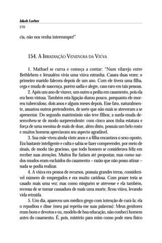 Jakob Lorber
270

cia, não nos venha interromper!”



      154. A IRRADIAÇÃO VENENOSA DA VIÚVA

      1. Mathael se curva e começa a contar: “Num vilarejo entre
Bethlehem e Jerusalém vivia uma viúva estranha. Casara duas vezes; o
primeiro marido falecera depois de um ano. Com ele tivera uma filha,
cega e muda de nascença, porém sadia e alegre, caso raro em tais pessoas.
      2. Após um ano de viuvez, um outro a pediu em casamento, pois ela
era bem vistosa. Também esta ligação durou pouco, porquanto ele mor-
reu tuberculoso, dois anos e alguns meses depois. Esse fato, naturalmen-
te, assustou outros pretendentes, de sorte que não mais se atreveram a se
apresentar. Do segundo matrimônio não teve filhos; a surda-muda de-
senvolveu-se de modo surpreendente: com cinco anos tinha estatura e
força de uma menina de mais de doze, além disto, possuía um belo rosto
e muitos homens apreciavam seu aspecto agradável.
      3. Sua mãe viveu ainda vinte anos e a filha encantava o sexo oposto.
Era bastante inteligente e culta e sabia se fazer compreender, por meio de
sinais, de modo tão gracioso, que todo homem se considerava feliz em
receber suas atenções. Muitos lhe faziam até propostas; mas como sur-
dos-mudos eram excluídos do casamento – razão que não posso atinar –
nada se podia realizar.
      4. A viúva era pessoa de recursos, possuía grandes terras, considerá-
vel número de empregados e era muito caridosa. Com prazer teria se
casado mais uma vez; mas como ninguém se atrevesse e ela também,
receosa de se tornar causadora de mais uma morte, ficou viúva, levando
vida retraída.
      5. Um dia, apareceu um médico grego com intenção de curá-la; ela
o repudiou e disse (meu pai repetiu-me suas palavras): Meus genitores
eram bons e devotos e eu, modelo de boa educação, não conheci homem
antes do casamento. É, pois, mistério para mim como pode meu físico
 