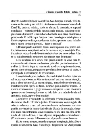 O Grande Evangelho de João – Volume IV
                                                                        271

atraente, ocultar influência tão maléfica. Sou, Graças a Jehovah, perfeita-
mente sadia e não quero médico. Aceito meu estado como Vontade de
Deus! Tu, pretenso médico, podes te afastar; do contrário, te soprarei
meu hálito – e estarás perdido mesmo sendo médico, pois nem conse-
gues curar a ti mesmo! Tens um bócio horrível e além disso, claudicas do
pé esquerdo. O médico que desejasse curar, deveria gozar saúde plena, a
fim de despertar confiança nos doentes. Assim, apenas te posso ridicula-
rizar e caso te tornes importuno, – fazer-te enxotar!”
      6. Resmungando, o médico deixou a casa; após um ano, porém, vol-
tou, informou-se a respeito da saúde da viúva e começou a cortejá-la. Essa,
impaciente, soprou-lhe o hálito numa distância de três passos e disse: Afas-
ta-te, pois absorvendo meu sopro, não durarás mais de um ano!”
      7. Ele desatou a rir e sorveu com prazer o hálito da viúva para de-
monstrar-lhe não o temer em absoluto, pois sabia que era inofensivo. O
melhor da história é que ela mesma não acreditava naquilo servindo-se,
apenas, como ameaça, porquanto o povo havia feito circular tal boato, o
que impedia a aproximação de pretendentes.
      8. A opinião do povo, todavia, não era de todo infundada. Quando
calma, sua exalação era perfeitamente normal; bastava a menor alteração,
para o efeito ser mortal. A pessoa atingida, antes de decorrido um ano,
manifestava uma espécie de tísica, incurável para o melhor médico. O
mesmo aconteceu com o grego: começou a emagrecer, – e em oito meses
apresentava-se tão ressequido que, ao lado dele, uma múmia de três mil
anos teria, ainda, aspecto bem nutrido!
      9. Em breve, a viúva disto foi informada e várias pessoas lhe cochi-
chavam ter ela de enfrentar a justiça. Extremamente compungida, ela
adoeceu e chamou o meu pai, que naturalmente me levou em sua com-
panhia, em virtude de minha clarividência. Usando de precaução, chega-
mos à casa e encontramos a viúva extenuada no seu leito. Sua filha surda-
muda, de beleza divinal, e mais algumas empregadas a circundavam.
(Convém notar que seu hálito venenoso só prejudicava aos homens).
      10. Ao entrar, meu pai, retendo um pouco a respiração, falou: Sou o
médico de Jerusalém. Qual é teu desejo? Respondeu ela: Qual poderia
 