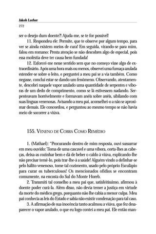 Jakob Lorber
272

ser o desejo dum doente?! Ajuda-me, se te for possível!
     11. Respondeu ele: Permite, que te observe por algum tempo, para
ver se ainda existem meios de cura! Em seguida, virando-se para mim,
falou em romano: Presta atenção se não descobres algo de especial, pois
essa moléstia deve ter causa bem fundada!
     12. Esforcei-me nesse sentido sem que no começo visse algo de ex-
traordinário. Após uma hora mais ou menos, observei uma fumaça azulada
estender-se sobre o leito, e perguntei a meu pai se a via também. Como
negasse, concluí estar-se dando um fenômeno. Observando, atentamen-
te, descobri naquele vapor azulado uma quantidade de serpentes e víbo-
ras de um dedo de comprimento, como se lá estivessem nadando. Ser-
penteavam horrivelmente e formavam anéis sobre anéis, sibilando com
suas línguas venenosas. Avisando a meu pai, aconselhei-o a não se aproxi-
mar demais. Ele concordou, e perguntou ao mesmo tempo se não havia
meio de socorrer a viúva.



      155. VENENO DE COBRA COMO REMÉDIO

     1. (Mathael): “Procurando dentro de mim resposta, ouvi sussurrar
em meu ouvido: Toma de uma cascavel e uma víbora, corta-lhes as cabe-
ças, deixa-as cozinhar bem e dá de beber o caldo à viúva, explicando-lhe
não precisar temê-lo, pois trar-lhe-á a saúde! Alguém vindo a definhar-se
pelo hálito venenoso, tome tal cozimento, usado pelo próprio Esculápio
para curar os tuberculosos! Os mencionados ofídios se encontram
comumente, na encosta do Sul do Monte Horeb.
     2. Transmiti tal conselho a meu pai que, satisfeitíssimo, afirmou à
doente poder curá-la. Além disso, não devia temer a justiça em virtude
da morte do médico grego, porquanto não lhe cabia a menor culpa. Meu
pai conhecia as leis do Estado e sabia não existir condenação para tal caso.
     3. A afirmação de sua inocência tanto acalmou a viúva, que fez desa-
parecer o vapor azulado, o que eu logo contei a meu pai. Ele então man-
 