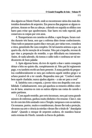 O Grande Evangelho de João – Volume IV
                                                                        273

dou alguém ao Monte Horeb, onde se encontravam vários dos mais des-
temidos domadores de serpentes. Em poucos dias pegaram-se alguns es-
pécimes, tiraram-se-lhes as cabeças, cobrindo em seguida os ofídios com
barro para evitar que apodrecessem. Esse barro era todo especial, pois
conservava os corpos por cem anos.
      4. Transportaram em camelos os ofídios, e após limpos, foram cozi-
dos durante três horas, sem que a enferma disto tivesse conhecimento.
Nisso tudo se passaram quatro dias e meu pai, por várias vezes, consolava
a viúva, garantindo-lhe cura completa. De tal maneira animou-a que, no
quarto dia, ela fez menção de se levantar. Meu pai a impediu, receoso de
que visse a preparação do remédio, o que dificultaria seu tratamento.
Assim, de nada sabendo, ela tomou o caldo todo e confessou ser tal me-
dicamento de bom paladar.
      5. Após algumas horas, ela teve de repetir a dose e assim conseguiu
deixar o leito no quinto dia, completamente sã. Meu pai foi regiamente
pago, e eu também recebi um bom presente. À nossa partida ela pergun-
tou confidencialmente se meu pai conhecera aquele médico grego e se
achava possível ele a ter curado. Respondeu meu pai: “Conheci muito
bem aquele charlatão; nunca ajudou alguém – a não ser para a cova!”
      6. Satisfeita com a resposta, a jovem viúva nos despediu com ama-
bilidade. Cuidadosamente, meu pai apanhou os restantes ofídios cober-
tos de lama, amarrou-os com os outros objetos nas costas do camelo e
assim partimos.
      7. Com aquele remédio, por certo incomum, meu pai curou grande
número de enfermos, ganhou muito dinheiro e fez renome. Claro é, não
ter ele com isto feito amizade com o Templo, tampouco com os essênios.
Os romanos, porém, muito o consideravam, davam-lhe toda a proteção,
elevaram sua arte e ciência às estrelas e deram-lhe o título de “Aesculapius
Junior”. Quando o estoque de serpentes acabava, ele mandava buscar
outra remessa do Horeb, curando os fracos do pulmão.
 