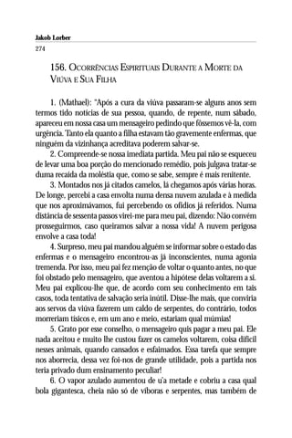 Jakob Lorber
274

      156. OCORRÊNCIAS ESPIRITUAIS DURANTE A MORTE DA
      VIÚVA E SUA FILHA

     1. (Mathael): “Após a cura da viúva passaram-se alguns anos sem
termos tido notícias de sua pessoa, quando, de repente, num sábado,
apareceu em nossa casa um mensageiro pedindo que fôssemos vê-la, com
urgência. Tanto ela quanto a filha estavam tão gravemente enfermas, que
ninguém da vizinhança acreditava poderem salvar-se.
     2. Compreende-se nossa imediata partida. Meu pai não se esqueceu
de levar uma boa porção do mencionado remédio, pois julgava tratar-se
duma recaída da moléstia que, como se sabe, sempre é mais renitente.
     3. Montados nos já citados camelos, lá chegamos após várias horas.
De longe, percebi a casa envolta numa densa nuvem azulada e à medida
que nos aproximávamos, fui percebendo os ofídios já referidos. Numa
distância de sessenta passos virei-me para meu pai, dizendo: Não convém
prosseguirmos, caso queiramos salvar a nossa vida! A nuvem perigosa
envolve a casa toda!
     4. Surpreso, meu pai mandou alguém se informar sobre o estado das
enfermas e o mensageiro encontrou-as já inconscientes, numa agonia
tremenda. Por isso, meu pai fez menção de voltar o quanto antes, no que
foi obstado pelo mensageiro, que aventou a hipótese delas voltarem a si.
Meu pai explicou-lhe que, de acordo com seu conhecimento em tais
casos, toda tentativa de salvação seria inútil. Disse-lhe mais, que conviria
aos servos da viúva fazerem um caldo de serpentes, do contrário, todos
morreriam tísicos e, em um ano e meio, estariam qual múmias!
     5. Grato por esse conselho, o mensageiro quis pagar a meu pai. Ele
nada aceitou e muito lhe custou fazer os camelos voltarem, coisa difícil
nesses animais, quando cansados e esfaimados. Essa tarefa que sempre
nos aborrecia, dessa vez foi-nos de grande utilidade, pois a partida nos
teria privado dum ensinamento peculiar!
     6. O vapor azulado aumentou de u’a metade e cobriu a casa qual
bola gigantesca, cheia não só de víboras e serpentes, mas também de
 