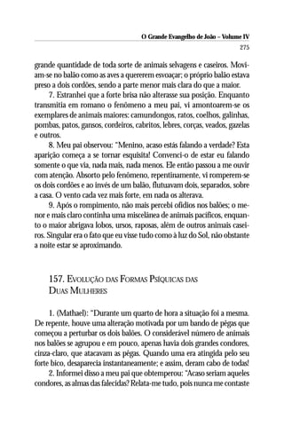 O Grande Evangelho de João – Volume IV
                                                                       275

grande quantidade de toda sorte de animais selvagens e caseiros. Movi-
am-se no balão como as aves a quererem esvoaçar; o próprio balão estava
preso a dois cordões, sendo a parte menor mais clara do que a maior.
     7. Estranhei que a forte brisa não alterasse sua posição. Enquanto
transmitia em romano o fenômeno a meu pai, vi amontoarem-se os
exemplares de animais maiores: camundongos, ratos, coelhos, galinhas,
pombas, patos, gansos, cordeiros, cabritos, lebres, corças, veados, gazelas
e outros.
     8. Meu pai observou: “Menino, acaso estás falando a verdade? Esta
aparição começa a se tornar esquisita! Convenci-o de estar eu falando
somente o que via, nada mais, nada menos. Ele então passou a me ouvir
com atenção. Absorto pelo fenômeno, repentinamente, vi romperem-se
os dois cordões e ao invés de um balão, flutuavam dois, separados, sobre
a casa. O vento cada vez mais forte, em nada os alterava.
     9. Após o rompimento, não mais percebi ofídios nos balões; o me-
nor e mais claro continha uma miscelânea de animais pacíficos, enquan-
to o maior abrigava lobos, ursos, raposas, além de outros animais casei-
ros. Singular era o fato que eu visse tudo como à luz do Sol, não obstante
a noite estar se aproximando.



    157. EVOLUÇÃO DAS FORMAS PSÍQUICAS DAS
    DUAS MULHERES

     1. (Mathael): “Durante um quarto de hora a situação foi a mesma.
De repente, houve uma alteração motivada por um bando de pêgas que
começou a perturbar os dois balões. O considerável número de animais
nos balões se agrupou e em pouco, apenas havia dois grandes condores,
cinza-claro, que atacavam as pêgas. Quando uma era atingida pelo seu
forte bico, desaparecia instantaneamente; e assim, deram cabo de todas!
     2. Informei disso a meu pai que obtemperou: “Acaso seriam aqueles
condores, as almas das falecidas? Relata-me tudo, pois nunca me contaste
 