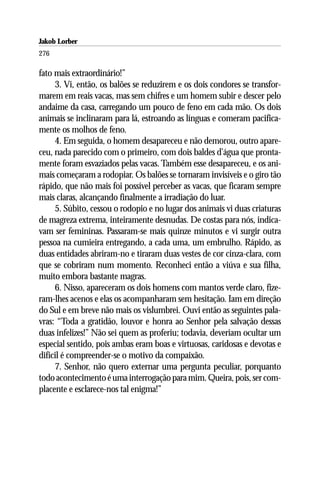 Jakob Lorber
276

fato mais extraordinário!”
     3. Vi, então, os balões se reduzirem e os dois condores se transfor-
marem em reais vacas, mas sem chifres e um homem subir e descer pelo
andaime da casa, carregando um pouco de feno em cada mão. Os dois
animais se inclinaram para lá, estroando as línguas e comeram pacifica-
mente os molhos de feno.
     4. Em seguida, o homem desapareceu e não demorou, outro apare-
ceu, nada parecido com o primeiro, com dois baldes d’água que pronta-
mente foram esvaziados pelas vacas. Também esse desapareceu, e os ani-
mais começaram a rodopiar. Os balões se tornaram invisíveis e o giro tão
rápido, que não mais foi possível perceber as vacas, que ficaram sempre
mais claras, alcançando finalmente a irradiação do luar.
     5. Súbito, cessou o rodopio e no lugar dos animais vi duas criaturas
de magreza extrema, inteiramente desnudas. De costas para nós, indica-
vam ser femininas. Passaram-se mais quinze minutos e vi surgir outra
pessoa na cumieira entregando, a cada uma, um embrulho. Rápido, as
duas entidades abriram-no e tiraram duas vestes de cor cinza-clara, com
que se cobriram num momento. Reconheci então a viúva e sua filha,
muito embora bastante magras.
     6. Nisso, apareceram os dois homens com mantos verde claro, fize-
ram-lhes acenos e elas os acompanharam sem hesitação. Iam em direção
do Sul e em breve não mais os vislumbrei. Ouvi então as seguintes pala-
vras: “Toda a gratidão, louvor e honra ao Senhor pela salvação dessas
duas infelizes!” Não sei quem as proferiu; todavia, deveriam ocultar um
especial sentido, pois ambas eram boas e virtuosas, caridosas e devotas e
difícil é compreender-se o motivo da compaixão.
     7. Senhor, não quero externar uma pergunta peculiar, porquanto
todo acontecimento é uma interrogação para mim. Queira, pois, ser com-
placente e esclarece-nos tal enigma!”
 
