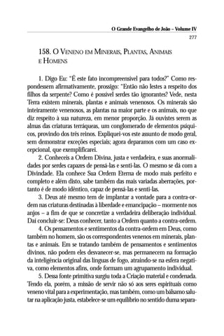 O Grande Evangelho de João – Volume IV
                                                                       277

    158. O VENENO EM MINERAIS, PLANTAS, ANIMAIS
    E HOMENS


     1. Digo Eu: “É este fato incompreensível para todos?” Como res-
pondessem afirmativamente, prossigo: “Então não lestes a respeito dos
filhos da serpente? Como é possível serdes tão ignorantes? Vede, nesta
Terra existem minerais, plantas e animais venenosos. Os minerais são
inteiramente venenosos, as plantas na maior parte e os animais, no que
diz respeito à sua natureza, em menor proporção. Já ouvistes serem as
almas das criaturas terráqueas, um conglomerado de elementos psíqui-
cos, provindo dos três reinos. Expliquei-vos este assunto de modo geral,
sem demonstrar exceções especiais; agora deparamos com um caso ex-
cepcional, que exemplificarei.
     2. Conheceis a Ordem Divina, justa e verdadeira, e suas anormali-
dades por serdes capazes de pensá-las e senti-las. O mesmo se dá com a
Divindade. Ela conhece Sua Ordem Eterna de modo mais perfeito e
completo e além disto, sabe também das mais variadas aberrações, por-
tanto é de modo idêntico, capaz de pensá-las e senti-las.
     3. Deus até mesmo tem de implantar a vontade para a contra-or-
dem nas criaturas destinadas à liberdade e emancipação – mormente nos
anjos – a fim de que se concretize a verdadeira deliberação individual.
Daí concluir-se: Deus conhecer, tanto a Ordem quanto a contra-ordem.
     4. Os pensamentos e sentimentos da contra-ordem em Deus, como
também no homem, são os correspondentes venenos em minerais, plan-
tas e animais. Em se tratando também de pensamentos e sentimentos
divinos, não podem eles desvanecer-se, mas permanecem na formação
da inteligência original das línguas de fogo, atraindo-se na esfera negati-
va, como elementos afins, onde formam um agrupamento individual.
     5. Dessa fonte primitiva surgiu toda a Criação material e condenada.
Tendo ela, porém, a missão de servir não só aos seres espirituais como
veneno vital para a experimentação, mas também, como um bálsamo salu-
tar na aplicação justa, estabelece-se um equilíbrio no sentido duma separa-
 
