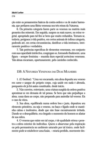 Jakob Lorber
278

ção entre os pensamentos básicos da contra-ordem e os de maior harmo-
nia, que perfazem uma fileira venenosa nos três reinos da Natureza.
     6. Da primeira categoria fazem parte os venenos na matéria mais
grosseira dos minerais. Em seguida, surgem os mais suaves, no reino ve-
getal, apropriado para tal fim se bem que muito reduzidos. Tornam-se,
todavia, perigosos à vida positiva, em certos animais de ínfima categoria,
podendo até, em certas circunstâncias, danificar a vida intrínseca, intei-
ramente positiva e verdadeira.
     7. Tais potências específicas de elementos venenosos, em conjunto
com sua capacidade intelectiva, congregam-se, formando finalmente, uma
figura – sempre feminina – munida dum especial acréscimo venenoso.
Tais almas encarnam, oportunamente, pelo caminho conhecido.



      159. A NATUREZA VENENOSA DAS DUAS MULHERES

     1. (O Senhor): “Uma vez encarnada, esta alma deposita seu veneno
em carne e sangue do próprio corpo, cuja saúde em nada é alterada,
porquanto ele já foi assim constituído, desde início.
     2. Não convém, entretanto, uma criatura surgida da ordem positiva
aproximar-se em demasia de tal pessoa. Se bem que não prejudique a
alma, causa dano ao corpo, não preparado para assimilar tal veneno. Eis
o caso da viúva.
     3. Sua alma, equilibrada numa ordem boa e justa, depositou seu
elemento primitivo, ou seja o veneno, no baço e fígado onde se manti-
nha calmo e inofensivo, desde que não fosse excessivamente irritada.
Dando-se o desequilíbrio, era chegado o momento do homem se afastar
de sua esfera.
     4. O veneno que existe em tal corpo, é de qualidade etérea e pene-
tra a esfera exterior do indivíduo. Quem o absorvesse pela respiração
ou pela permanência no ambiente saturado por tal tóxico, onde facil-
mente pode se estabelecer uma fusão, – estaria perdido, mormente des-
 