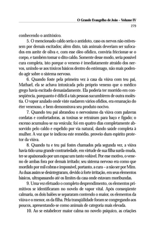 O Grande Evangelho de João – Volume IV
                                                                       279

conhecendo o antitóxico.
     5. O mencionado caldo seria o antídoto, caso os nervos não estives-
sem por demais excitados; além disto, tais animais deveriam ser sufoca-
dos em azeite de oliva e, com esse óleo ofídico, conviria friccionar-se o
corpo, e também tomar o dito caldo. Somente desse modo, seria possível
cura completa, isto porque o veneno é imediatamente atraído dos ner-
vos, unindo-se aos tóxicos básicos dentro do estômago, não mais poden-
do agir sobre o sistema nervoso.
     6. Quando foste pela primeira vez à casa da viúva com teu pai,
Mathael, ela se achava intoxicada pelo próprio veneno que o médico
grego havia excitado demasiadamente. Ela poderia ter morrido em con-
seqüência, porquanto é difícil a tais pessoas sucumbirem de outra molés-
tia. O vapor azulado onde viste nadarem vários ofídios, era emanação do
éter venenoso, e bem demonstrava seu produto nocivo.
     7. Quando teu pai abrandou o nervosismo da viúva com palavras
cordatas e confortadoras, as toxinas se retraíram para baço e fígado; o
excesso acumulou-se na vesícula; foi em quatro dias completamente ab-
sorvido pelo caldo e expelido por via natural, dando saúde completa à
mulher. A voz que te indicou este remédio, proveio dum espírito prote-
tor da viúva.
     8. Quando tu e teu pai fostes chamados pela segunda vez, a viúva
havia tido uma grande contrariedade, em virtude de sua filha surda-muda,
ter-se apaixonado por um rapaz um tanto volúvel. Por esse motivo, o vene-
no de ambas fora por demais irritado; seu sistema nervoso era como que
mordido por mil cobras e impossível, portanto, a cura – a não ser por Mim.
As duas assim se desintegraram, devido à forte irritação, em seus elementos
básicos, ultrapassando até os limites da casa onde estavam moribundas.
     9. Uma vez efetuado o completo desprendimento, os elementos pri-
mitivos se identificaram no novelo de vapor vital. Após conseqüente
calmaria, os dois balões se separaram contendo o maior, os elementos da
viúva e o menor, os da filha. Pela tranqüilidade foram se congregando aos
poucos, apresentando-se como animais de categoria mais elevada.
     10. Ao se estabelecer maior calma no novelo psíquico, as criações
 