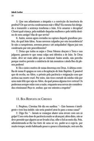 Jakob Lorber
28

      5. Que nos adiantaram a simpatia e a convicção da inocência do
profeta?! De que serviu condenarmos mãe e filha?! Eu mesmo fui obriga-
do a transmitir a sentença tenebrosa a João, fi-lo amarrar e decapitar!
Chorei qual criança, pela maldade daquelas mulheres e pelo infeliz desti-
no do meu amigo! Mas de que serviu?
      6. Assim, somos agora enviados na captura daquele grandioso pro-
feta, do qual João falou. Acaso seremos culpados por esta incumbência?
Se não a cumprirmos, seremos presos e até aniquilados! Algum juiz nos
condenaria por este procedimento?
      7. Deixa que todos os anjos e Deus Mesmo desçam à Terra e nos
julguem; garanto-te que nossa culpa será idêntica a de João. Se Deus
existe, deve ser mais sábio que as criaturas! Assim sendo, não percebo
porque motivo permite a existência de tais monstros e ainda lhes dá ple-
nos poderes!
      8. Eis o único motivo de nossa descrença em Deus. A última cente-
lha de nossa fé apagou-se com a decapitação de João Baptista. É possível
que ele receba, no Além, o prêmio pela paciência e resignação com que
aceitou sua morte cruel. Por mim, não troco metade da minha vida por
uma mais feliz que seja no Além, da qual pessoa alguma teve certeza! Os
poderosos sempre estão com a razão, enquanto seus servos são considera-
dos criminosos! Peço-te, senhor, que me orientes a respeito!”



     11. BOA RESPOSTA DE CIRENIUS

    1. Perplexo, Cirenius Me diz em surdina: “– Este homem é inteli-
gente e tem boa índole; não seria possível atraí-lo para a nossa causa?”
    2. Digo Eu: “– Jamais se consegue abater uma árvore com um só
golpe! Com certa dose de paciência muito se alcançará; além disto, não se
deve permitir que alguém ao ser levado à luz, olhe o Sol ao meio dia. Pois,
administrando-se-lhe luz forte de uma só vez, poder-se-á cegá-lo, por
muito tempo; sendo habituado pouco a pouco à iluminação, será um dia
 
