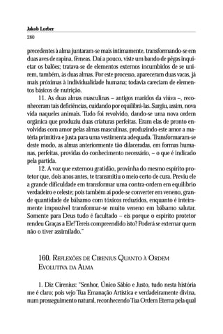 Jakob Lorber
280

precedentes à alma juntaram-se mais intimamente, transformando-se em
duas aves de rapina, fêmeas. Daí a pouco, viste um bando de pêgas inqui-
etar os balões; tratava-se de elementos externos incumbidos de se uni-
rem, também, às duas almas. Por este processo, apareceram duas vacas, já
mais próximas à individualidade humana; todavia careciam de elemen-
tos básicos de nutrição.
      11. As duas almas masculinas – antigos maridos da viúva –, reco-
nheceram tais deficiências, cuidando por equilibrá-las. Surgiu, assim, nova
vida naqueles animais. Tudo foi revolvido, dando-se uma nova ordem
orgânica que produziu duas criaturas perfeitas. Eram elas de pronto en-
volvidas com amor pelas almas masculinas, produzindo este amor a ma-
téria primitiva e justa para uma vestimenta adequada. Transformaram-se
deste modo, as almas anteriormente tão dilaceradas, em formas huma-
nas, perfeitas, providas do conhecimento necessário, – o que é indicado
pela partida.
      12. A voz que externou gratidão, provinha do mesmo espírito pro-
tetor que, dois anos antes, te transmitiu o meio certo de cura. Previu ele
a grande dificuldade em transformar uma contra-ordem em equilíbrio
verdadeiro e celeste; pois também aí pode-se converter em veneno, gran-
de quantidade de bálsamo com tóxicos reduzidos, enquanto é inteira-
mente impossível transformar-se muito veneno em bálsamo salutar.
Somente para Deus tudo é facultado – eis porque o espírito protetor
rendeu Graças a Ele! Tereis compreendido isto? Poderá se externar quem
não o tiver assimilado.”



      160. REFLEXÕES DE CIRENIUS QUANTO À ORDEM
      EVOLUTIVA DA ALMA

    1. Diz Cirenius: “Senhor, Único Sábio e Justo, tudo nesta história
me é claro; pois vejo Tua Emanação Artística e verdadeiramente divina,
num prosseguimento natural, reconhecendo Tua Ordem Eterna pela qual
 