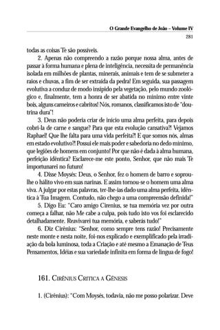 O Grande Evangelho de João – Volume IV
                                                                        281

todas as coisas Te são possíveis.
      2. Apenas não compreendo a razão porque nossa alma, antes de
passar à forma humana e plena de inteligência, necessita de permanência
isolada em milhões de plantas, minerais, animais e tem de se submeter a
raios e chuvas, a fim de ser extraída da pedra! Em seguida, sua passagem
evolutiva a conduz de modo insípido pela vegetação, pelo mundo zooló-
gico e, finalmente, tem a honra de ser abatida no mínimo entre vinte
bois, alguns carneiros e cabritos! Nós, romanos, classificamos isto de “dou-
trina dura”!
      3. Deus não poderia criar de início uma alma perfeita, para depois
cobri-la de carne e sangue? Para que esta evolução cansativa?! Vejamos
Raphael! Que lhe falta para uma vida perfeita?! E que somos nós, almas
em estado evolutivo?! Possui ele mais poder e sabedoria no dedo mínimo,
que legiões de homens em conjunto! Por que não é dada à alma humana,
perfeição idêntica? Esclarece-me este ponto, Senhor, que não mais Te
importunarei no futuro!
      4. Disse Moysés: Deus, o Senhor, fez o homem de barro e soprou-
lhe o hálito vivo em suas narinas. E assim tornou-se o homem uma alma
viva. A julgar por estas palavras, ter-lhe-ias dado uma alma perfeita, idên-
tica à Tua Imagem. Contudo, não chego a uma compreensão definida!”
      5. Digo Eu: “Caro amigo Cirenius, se tua memória vez por outra
começa a falhar, não Me cabe a culpa, pois tudo isto vos foi esclarecido
detalhadamente. Reavivarei tua memória, e saberás tudo!”
      6. Diz Cirênius: “Senhor, como sempre tens razão! Precisamente
neste monte e nesta noite, foi-nos explicado e exemplificado pela irradi-
ação da bola luminosa, toda a Criação e até mesmo a Emanação de Teus
Pensamentos, Idéias e sua variedade infinita em forma de língua de fogo!



     161. CIRÊNIUS CRITICA A GÊNESIS

     1. (Cirênius): “Com Moysés, todavia, não me posso polarizar. Deve
 