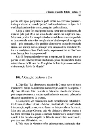 O Grande Evangelho de João – Volume IV
                                                                        283

porém, este lapso; porquanto se pode incluir na expressão “pássaros”,
tudo que vive no ar, e na de “peixes”, todos os habitantes da água. Se é
que Moysés assim o interpretou, ninguém poderá afirmar.
     7. Seja lá como for, neste ponto poderá haver um entendimento, da
maneira pela qual Deus, no sexto dia da Criação, fez surgir um casal.
Mais tarde, porém, forma o primeiro homem de barro e sua companhei-
ra duma costela; não se faz menção duma bênção especial ao segundo
casal, – pelo contrário, é-lhe proibido alimentar-se duma determinada
árvore, sob ameaça mortal, pois que uma infração deste mandamento,
traria a maldição da Terra. Deste modo, só posso concluir ser Tua Dou-
trina, Senhor, bem incompreensível!
     8. Se Te for possível esclarecer-me a respeito, ser-Te-ei mui grato; se
por ora tal não estiver dentro de Tua Ordem, pouca diferença fará. Todos
nós recebemos de Ti, uma Luz Completa e facilmente podemos declinar
da iluminação fictícia de Moysés!”



     162. A CRIAÇÃO DE ADAM E EVA

     1. Digo Eu: “Tua observação a respeito da Gênesis não é de todo
inadmissível dentro do raciocínio mundano; pelo critério do espírito, é
algo bem diferente. Além do mais, os dois textos não são discordantes,
pois o segundo comenta, embora espiritualmente, a maneira pela qual se
efetuou o aparecimento da criatura.
     2. Demonstrei-vos nessa mesma noite exemplificação natural den-
tro de vossa atual necessidade, e Mathael, familiarizado com a ciência da
interpretação, explicou-vos, como devem ser interpretadas as Escrituras.
Mais uma vez, amigo Cirenius, vejo-Me obrigado a observar quanto à
tua fraca memória! Há pouco a reavivei, facilitando-te compreensão;
quanto à tua dúvida a respeito da Gênesis, acrescentarei o necessário,
para teres uma idéia do fato real.
     3. Todo relato de Moysés se refere primeiramente, à educação e for-
 