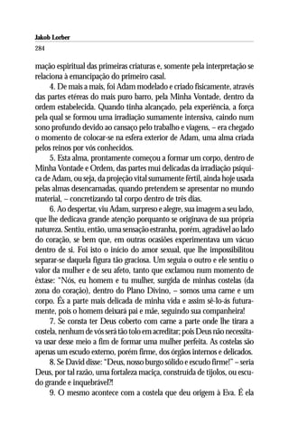 Jakob Lorber
284

mação espiritual das primeiras criaturas e, somente pela interpretação se
relaciona à emancipação do primeiro casal.
     4. De mais a mais, foi Adam modelado e criado fisicamente, através
das partes etéreas do mais puro barro, pela Minha Vontade, dentro da
ordem estabelecida. Quando tinha alcançado, pela experiência, a força
pela qual se formou uma irradiação sumamente intensiva, caindo num
sono profundo devido ao cansaço pelo trabalho e viagens, – era chegado
o momento de colocar-se na esfera exterior de Adam, uma alma criada
pelos reinos por vós conhecidos.
     5. Esta alma, prontamente começou a formar um corpo, dentro de
Minha Vontade e Ordem, das partes mui delicadas da irradiação psíqui-
ca de Adam, ou seja, da projeção vital sumamente fértil, ainda hoje usada
pelas almas desencarnadas, quando pretendem se apresentar no mundo
material, – concretizando tal corpo dentro de três dias.
     6. Ao despertar, viu Adam, surpreso e alegre, sua imagem a seu lado,
que lhe dedicava grande atenção porquanto se originava de sua própria
natureza. Sentiu, então, uma sensação estranha, porém, agradável ao lado
do coração, se bem que, em outras ocasiões experimentava um vácuo
dentro de si. Foi isto o início do amor sexual, que lhe impossibilitou
separar-se daquela figura tão graciosa. Um seguia o outro e ele sentiu o
valor da mulher e de seu afeto, tanto que exclamou num momento de
êxtase: “Nós, eu homem e tu mulher, surgida de minhas costelas (da
zona do coração), dentro do Plano Divino, – somos uma carne e um
corpo. És a parte mais delicada de minha vida e assim sê-lo-ás futura-
mente, pois o homem deixará pai e mãe, seguindo sua companheira!
     7. Se consta ter Deus coberto com carne a parte onde lhe tirara a
costela, nenhum de vós será tão tolo em acreditar; pois Deus não necessita-
va usar desse meio a fim de formar uma mulher perfeita. As costelas são
apenas um escudo externo, porém firme, dos órgãos internos e delicados.
     8. Se David disse: “Deus, nosso burgo sólido e escudo firme!” – seria
Deus, por tal razão, uma fortaleza maciça, construída de tijolos, ou escu-
do grande e inquebrável?!
     9. O mesmo acontece com a costela que deu origem à Eva. É ela
 