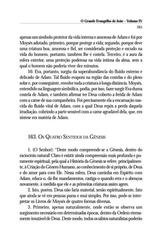 O Grande Evangelho de João – Volume IV
                                                                        285

apenas um símbolo protetor da vida interna e amorosa de Adam e foi por
Moysés adotado, primeiro, porque protege a vida; segundo, porque deve
uma criatura boa, amorosa e fiel, ser considerada proteção e escudo na
vida do homem, portanto, também lhe é costela. Terceiro, é a aura da
esfera exterior, uma proteção poderosa na vida íntima da alma, sem a
qual o homem não poderia viver dez minutos.
     10. Eva, portanto, surgiu da superabundância do fluído externo e
delicado de Adam. Tal fluído evapora na região das costelas e do plexo
solar e, por conseguinte, envolve toda a criatura à longa distância. Moysés,
entendido na linguagem simbólica, podia, por isso, fazer surgir Eva duma
costela de Adam, e também afirmar ter Deus coberto a ferida de Adam
com a carne de sua companheira. Foi precisamente ela a encarnação nas-
cida do fluído vital de Adam, com a qual Deus repôs a perda daquela
irradiação, cobrindo a parte sensível com a carne agradável dela, que, em
síntese era matéria de Adam.



     163. OS QUATRO SENTIDOS DA GÊNESIS

      1. (O Senhor): “Deste modo compreende-se a Gênesis, dentro do
raciocínio natural! Claro é existir ainda compreensão mais profunda e pu-
ramente espiritual, pela qual a História da Gênesis se refere, principalmen-
te, à Criação do Gênero Humano, ao conhecimento de si próprio, de Deus
e do amor para com Ele. Nessa esfera, Deus caminha em Espírito com
Adam, educa-o, dá-lhe mandamentos, castiga-o quando erra e o abençoa
novamente, à medida que ele e as primeiras criaturas assim agem.
      2. Isto, porém, Deus não faria material, senão espiritualmente, fato
que ainda se vê em pessoas puras e mui simples. Por isso, pode-se inter-
pretar os Livros de Moysés de quatro formas diversas.
      3. Primeiro, apenas naturalmente, onde então se observa um
surgimento necessário em determinadas épocas, dentro da Ordem eterna-
mente imutável de Deus. Deste modo, todos os sábios naturalistas poderão
 