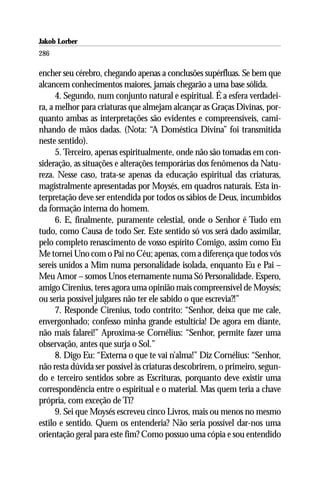 Jakob Lorber
286

encher seu cérebro, chegando apenas a conclusões supérfluas. Se bem que
alcancem conhecimentos maiores, jamais chegarão a uma base sólida.
      4. Segundo, num conjunto natural e espiritual. É a esfera verdadei-
ra, a melhor para criaturas que almejam alcançar as Graças Divinas, por-
quanto ambas as interpretações são evidentes e compreensíveis, cami-
nhando de mãos dadas. (Nota: “A Doméstica Divina” foi transmitida
neste sentido).
      5. Terceiro, apenas espiritualmente, onde não são tomadas em con-
sideração, as situações e alterações temporárias dos fenômenos da Natu-
reza. Nesse caso, trata-se apenas da educação espiritual das criaturas,
magistralmente apresentadas por Moysés, em quadros naturais. Esta in-
terpretação deve ser entendida por todos os sábios de Deus, incumbidos
da formação interna do homem.
      6. E, finalmente, puramente celestial, onde o Senhor é Tudo em
tudo, como Causa de todo Ser. Este sentido só vos será dado assimilar,
pelo completo renascimento de vosso espírito Comigo, assim como Eu
Me tornei Uno com o Pai no Céu; apenas, com a diferença que todos vós
sereis unidos a Mim numa personalidade isolada, enquanto Eu e Pai –
Meu Amor – somos Unos eternamente numa Só Personalidade. Espero,
amigo Cirenius, teres agora uma opinião mais compreensível de Moysés;
ou seria possível julgares não ter ele sabido o que escrevia?!”
      7. Responde Cirenius, todo contrito: “Senhor, deixa que me cale,
envergonhado; confesso minha grande estultícia! De agora em diante,
não mais falarei!” Aproxima-se Cornélius: “Senhor, permite fazer uma
observação, antes que surja o Sol.”
      8. Digo Eu: “Externa o que te vai n’alma!” Diz Cornélius: “Senhor,
não resta dúvida ser possível às criaturas descobrirem, o primeiro, segun-
do e terceiro sentidos sobre as Escrituras, porquanto deve existir uma
correspondência entre o espiritual e o material. Mas quem teria a chave
própria, com exceção de Ti?
      9. Sei que Moysés escreveu cinco Livros, mais ou menos no mesmo
estilo e sentido. Quem os entenderia? Não seria possível dar-nos uma
orientação geral para este fim? Como possuo uma cópia e sou entendido
 