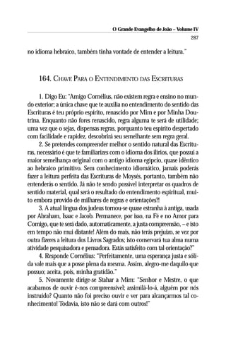 O Grande Evangelho de João – Volume IV
                                                                        287

no idioma hebraico, também tinha vontade de entender a leitura.”



     164. CHAVE PARA O ENTENDIMENTO DAS ESCRITURAS

      1. Digo Eu: “Amigo Cornélius, não existem regra e ensino no mun-
do exterior; a única chave que te auxilia no entendimento do sentido das
Escrituras é teu próprio espírito, renascido por Mim e por Minha Dou-
trina. Enquanto não fores renascido, regra alguma te será de utilidade;
uma vez que o sejas, dispensas regras, porquanto teu espírito despertado
com facilidade e rapidez, descobrirá seu semelhante sem regra geral.
      2. Se pretendes compreender melhor o sentido natural das Escritu-
ras, necessário é que te familiarizes com o idioma dos ilírios, que possui a
maior semelhança original com o antigo idioma egípcio, quase idêntico
ao hebraico primitivo. Sem conhecimento idiomático, jamais poderás
fazer a leitura perfeita das Escrituras de Moysés, portanto, também não
entenderás o sentido. Já não te sendo possível interpretar os quadros de
sentido material, qual será o resultado do entendimento espiritual, mui-
to embora provido de milhares de regras e orientações?!
      3. A atual língua dos judeus tornou-se quase estranha à antiga, usada
por Abraham, Isaac e Jacob. Permanece, por isso, na Fé e no Amor para
Comigo, que te será dado, automaticamente, a justa compreensão, – e isto
em tempo não mui distante! Além do mais, não terás prejuízo, se vez por
outra fizeres a leitura dos Livros Sagrados; isto conservará tua alma numa
atividade pesquisadora e pensadora. Estás satisfeito com tal orientação?”
      4. Responde Cornélius: “Perfeitamente, uma esperança justa e sóli-
da vale mais que a posse plena da mesma. Assim, alegro-me daquilo que
possuo; aceita, pois, minha gratidão.”
      5. Novamente dirige-se Stahar a Mim: “Senhor e Mestre, o que
acabamos de ouvir é-nos compreensível; assimilá-lo-á, alguém por nós
instruído? Quanto não foi preciso ouvir e ver para alcançarmos tal co-
nhecimento! Todavia, isto não se dará com outros!”
 