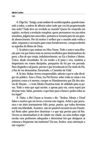 Jakob Lorber
288

     6. Digo Eu: “Amigo, acaso andaste de ouvidos tapados, quando trans-
miti a todos, a ordem de silêncio sobre tudo que vos foi proporcionado
esta noite? Nada deve ser revelado ao mundo! Quem for renascido em
espírito, receberá a revelação completa; quem permanecer em sua esfera
mundana, julgaria isso uma tolice, portanto se tornaria para ele um gran-
de aborrecimento. Por tal motivo é melhor que o mundo nada venha a
saber, enquanto é necessário para vosso fortalecimento, compreenderdes
os segredos do Reino de Deus.
     7. Já sabeis o que ensinar em Meu Nome. Todo o resto é uma Bên-
ção para vós que fostes mais ou menos escolhidos para doutrinadores do
povo, a fim de que creiais, indubitavelmente, ser Eu o Senhor e Mestre,
Único, desde eternidades. Se vós tendes a fé justa e viva, também a
despertareis em vossos discípulos, porquanto ela foi por vós provada.
Para chegardes a tal ponto, preciso é que reconheçais ter Eu vindo do Pai,
a fim de vos demonstrar, Encarnado, o Caminho da Vida!
     8. Se isto, Stahar, tiveres compreendido, saberás o que te cabe divul-
gar em público. Ama a Deus, teu Pai Eterno, sobre todas as coisas e teu
próximo como a ti mesmo; cumpre os Mandamentos que Ele deu atra-
vés de Moysés, – e terás Minha Doutrina total, de utilidade para os po-
vos. Todo o resto que aqui ouviste, é apenas para vós, como repeti por
diversas vezes. Sabes, portanto, o que fazer para o futuro e podes voltar ao
teu lugar!”
     9. Nisto, o Rei Ouran se levanta e diz: “Senhor, Mestre e Deus!
Sabes o motivo que me levou a encetar esta viagem. Achei o que procu-
rava e me sinto imensamente feliz; penso, porém, que todos deveriam
sentir esta felicidade. Acontece, não ser possível encontrá-la sem Doutri-
na! Resta saber quem deve doutrinar e o que seja preciso para tal fim.
Devem os doutrinadores ir de cidade em cidade, ou seria melhor erigir
escolas com professores adequados e determinar leis que obriguem as
criaturas a freqüentar tais institutos? Dá-nos, Senhor, uma orientação a
este respeito.”
 