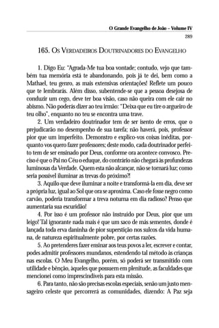 O Grande Evangelho de João – Volume IV
                                                                         289

     165. OS VERDADEIROS DOUTRINADORES DO EVANGELHO

     1. Digo Eu: “Agrada-Me tua boa vontade; contudo, vejo que tam-
bém tua memória está te abandonando, pois já te dei, bem como a
Mathael, teu genro, as mais extensivas orientações! Reflete um pouco
que te lembrarás. Além disso, subentende-se que a pessoa desejosa de
conduzir um cego, deve ter boa visão, caso não queira com ele cair no
abismo. Não poderás dizer ao teu irmão: “Deixa que eu tire o argueiro de
teu olho”, enquanto no teu se encontra uma trave.
     2. Um verdadeiro doutrinador tem de ser isento de erros, que o
prejudicarão no desempenho de sua tarefa; não haverá, pois, professor
pior que um imperfeito. Demonstro e explico-vos coisas inéditas, por-
quanto vos quero fazer professores; deste modo, cada doutrinador perfei-
to tem de ser ensinado por Deus, conforme ora acontece convosco. Pre-
ciso é que o Pai no Céu o eduque, do contrário não chegará às profundezas
luminosas da Verdade. Quem esta não alcançar, não se tornará luz; como
seria possível iluminar as trevas do próximo?!
     3. Aquilo que deve iluminar a noite e transformá-la em dia, deve ser
a própria luz, igual ao Sol que ora se aproxima. Caso ele fosse negro como
carvão, poderia transformar a treva noturna em dia radioso? Penso que
aumentaria sua escuridão!
     4. Por isso é um professor não instruído por Deus, pior que um
leigo! Tal ignorante nada mais é que um saco de más sementes, donde é
lançada toda erva daninha de pior superstição nos sulcos da vida huma-
na, de natureza espiritualmente pobre, por certas razões.
     5. Ao pretenderes fazer ensinar aos teus povos a ler, escrever e contar,
podes admitir professores mundanos, estendendo tal método às crianças
nas escolas. O Meu Evangelho, porém, só poderá ser transmitido com
utilidade e bênção, àqueles que possuem em plenitude, as faculdades que
mencionei como imprescindíveis para esta missão.
     6. Para tanto, não são precisas escolas especiais, senão um justo men-
sageiro celeste que percorrerá as comunidades, dizendo: A Paz seja
 