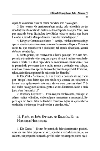 O Grande Evangelho de João – Volume IV
                                                                       29

capaz de vislumbrar tudo na maior claridade sem risco algum.
     3. Este homem Me prestou um bom serviço pelo relato fiel e por ter
sido testemunha ocular do destino de João Baptista. Não por Mim, mas
por causa de Meus discípulos; deve Zinka relatar o motivo que levou
Herodes a prender Meu predecessor. Faze-lhe esta indagação.”
     4. Dirige-se Cirenius ao relator: “– Amigo, minha sentença atinge
apenas aqueles que estão em comum acordo com um déspota. Criaturas
como tu, que reconhecem e condenam tal atitude desumana, saberei
defender com justiça.
     5. Existe, porém, um motivo mui sublime para que Deus, não raro,
permita o triunfo do vício, enquanto que a virtude é muitas vezes abafa-
da até a morte. Tua atual capacidade de compreensão é insuficiente, não
te permitindo perceberes isto e muito menos a aceitarão teus colegas,
munidos, como estão, apenas dum conhecimento superficial. Em breve,
talvez, assimilarás o porquê da existência dos Herodes!”
     6. Diz Zinka: “– Senhor, tu que tiveste a bondade de me tratar
por “amigo”, não deixes que este título seja apenas um tratamento
formal, mas aplica-o soltando meus vinte e nove companheiros! Crê-
me, todos nós agimos a contra-gosto e se nos libertasses, farias a mais
justa obra humanitária!”
     7. Responde Cirenius: “– Deixai isso por minha conta, pois aqui se
acham muitos redimidos, embora alguns merecessem a pena capital. Es-
pero, que em breve, tal se dê também convosco. Agora desejava saber o
verdadeiro motivo que levou Herodes a prender João.”



    12. PRISÃO DE JOÃO BAPTISTA. AS RELAÇÕES ENTRE
    HERODES E HERODÍADES

    1. Diz Zinka: “– Se me for permitido falar abertamente, poderei,
uma vez que fui o próprio carrasco, apontar a verdadeira razão; se, no
entanto, tua pergunta é um ardil, prefiro calar-me a respeito duma histó-
 