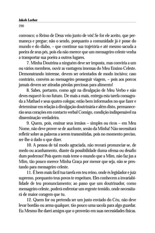 Jakob Lorber
290

convosco; o Reino de Deus veio junto de vós! Se for ele aceito, que per-
maneça e pregue; não o sendo, porquanto a comunidade já é posse do
mundo e do diabo, – que continue sua trajetória e até mesmo sacuda a
poeira de seus pés, pois ela não merece que um mensageiro celeste venha
a transportar sua poeira a outros lugares.
      7. Minha Doutrina a ninguém deve ser imposta, mas conviria a um
ou vários membros, ouvir as vantagens imensas do Meu Ensino Celeste.
Demonstrando interesse, devem ser orientados de modo incisivo; caso
contrário, convém ao mensageiro prosseguir viagem, – pois aos porcos
jamais devem ser atiradas pérolas preciosas para alimento!
      8. Sabes, portanto, como agir na divulgação de Meu Verbo e não
deves esquecê-lo no futuro. De mais a mais, entrega esta tarefa consagra-
da a Mathael e seus quatro colegas; estão bem informados no que fazer e
determinar em relação à divulgação doutrinária e além disto, permanece-
rão seus corações em contacto verbal Comigo, condição indispensável na
disseminação verdadeira.
      9. Quem, pois, ensinar seus irmãos – simples ou ricos – em Meu
Nome, não deve prover-se de sua fonte, senão da Minha! Não necessitará
refletir sobre as palavras a serem transmitidas, pois no momento preciso,
ser-lhe-á dado o que dizer.
      10. A pessoa de tal modo agraciada, não receará pronunciar-se, de
medo ou acanhamento, diante da possibilidade duma ofensa ou desafio
dum poderoso! Pois quem mais teme o mundo que a Mim, não faz jus a
Mim, tão pouco merece Minha Graça por menor que seja, não se pres-
tando para mensageiro celeste.
      11. É bem mais fácil tua tarefa em teu reino, onde és legislador e juiz
supremo, porquanto teus povos te respeitam. Eles conhecem a invariabi-
lidade de teu pronunciamento; ao passo que um doutrinador, como
mensageiro celeste, poderá enfrentar um regente temido, onde necessita-
rá de maior coragem que tu.
      12. Quem for ou pretenda ser um justo enviado do Céu, não deve
levar bordão ou arma qualquer, tão pouco uma sacola para algo guardar.
Eu Mesmo lhe darei amigos que o proverão em suas necessidades físicas.
 