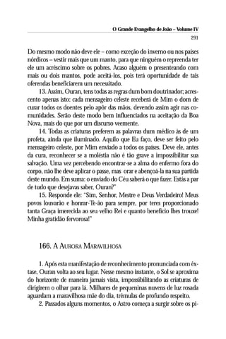 O Grande Evangelho de João – Volume IV
                                                                      291

Do mesmo modo não deve ele – como exceção do inverno ou nos países
nórdicos – vestir mais que um manto, para que ninguém o repreenda ter
ele um acréscimo sobre os pobres. Acaso alguém o presenteando com
mais ou dois mantos, pode aceitá-los, pois terá oportunidade de tais
oferendas beneficiarem um necessitado.
     13. Assim, Ouran, tens todas as regras dum bom doutrinador; acres-
cento apenas isto: cada mensageiro celeste receberá de Mim o dom de
curar todos os doentes pelo apôr das mãos, devendo assim agir nas co-
munidades. Serão deste modo bem influenciados na aceitação da Boa
Nova, mais do que por um discurso veemente.
     14. Todas as criaturas preferem as palavras dum médico às de um
profeta, ainda que iluminado. Aquilo que Eu faço, deve ser feito pelo
mensageiro celeste, por Mim enviado a todos os países. Deve ele, antes
da cura, reconhecer se a moléstia não é tão grave a impossibilitar sua
salvação. Uma vez percebendo encontrar-se a alma do enfermo fora do
corpo, não lhe deve aplicar o passe, mas orar e abençoá-la na sua partida
deste mundo. Em suma: o enviado do Céu saberá o que fazer. Estás a par
de tudo que desejavas saber, Ouran?”
     15. Responde ele: “Sim, Senhor, Mestre e Deus Verdadeiro! Meus
povos louvarão e honrar-Te-ão para sempre, por teres proporcionado
tanta Graça imerecida ao seu velho Rei e quanto benefício lhes trouxe!
Minha gratidão fervorosa!”



    166. A AURORA MARAVILHOSA

      1. Após esta manifestação de reconhecimento pronunciada com êx-
tase, Ouran volta ao seu lugar. Nesse mesmo instante, o Sol se aproxima
do horizonte de maneira jamais vista, impossibilitando as criaturas de
dirigirem o olhar para lá. Milhares de pequeninas nuvens de luz rosada
aguardam a maravilhosa mãe do dia, trêmulas de profundo respeito.
      2. Passados alguns momentos, o Astro começa a surgir sobre os pi-
 