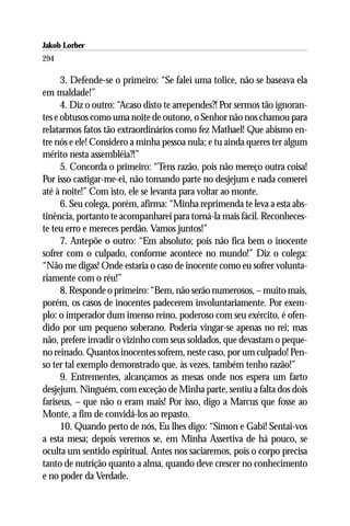 Jakob Lorber
294

      3. Defende-se o primeiro: “Se falei uma tolice, não se baseava ela
em maldade!”
      4. Diz o outro: “Acaso disto te arrependes?! Por sermos tão ignoran-
tes e obtusos como uma noite de outono, o Senhor não nos chamou para
relatarmos fatos tão extraordinários como fez Mathael! Que abismo en-
tre nós e ele! Considero a minha pessoa nula; e tu ainda queres ter algum
mérito nesta assembléia?!”
      5. Concorda o primeiro: “Tens razão, pois não mereço outra coisa!
Por isso castigar-me-ei, não tomando parte no desjejum e nada comerei
até à noite!” Com isto, ele se levanta para voltar ao monte.
      6. Seu colega, porém, afirma: “Minha reprimenda te leva a esta abs-
tinência, portanto te acompanharei para torná-la mais fácil. Reconheces-
te teu erro e mereces perdão. Vamos juntos!”
      7. Antepõe o outro: “Em absoluto; pois não fica bem o inocente
sofrer com o culpado, conforme acontece no mundo!” Diz o colega:
“Não me digas! Onde estaria o caso de inocente como eu sofrer volunta-
riamente com o réu!”
      8. Responde o primeiro: “Bem, não serão numerosos, – muito mais,
porém, os casos de inocentes padecerem involuntariamente. Por exem-
plo: o imperador dum imenso reino, poderoso com seu exército, é ofen-
dido por um pequeno soberano. Poderia vingar-se apenas no rei; mas
não, prefere invadir o vizinho com seus soldados, que devastam o peque-
no reinado. Quantos inocentes sofrem, neste caso, por um culpado! Pen-
so ter tal exemplo demonstrado que, às vezes, também tenho razão!”
      9. Entrementes, alcançamos as mesas onde nos espera um farto
desjejum. Ninguém, com exceção de Minha parte, sentiu a falta dos dois
fariseus, – que não o eram mais! Por isso, digo a Marcus que fosse ao
Monte, a fim de convidá-los ao repasto.
      10. Quando perto de nós, Eu lhes digo: “Simon e Gabi! Sentai-vos
a esta mesa; depois veremos se, em Minha Assertiva de há pouco, se
oculta um sentido espiritual. Antes nos saciaremos, pois o corpo precisa
tanto de nutrição quanto a alma, quando deve crescer no conhecimento
e no poder da Verdade.
 