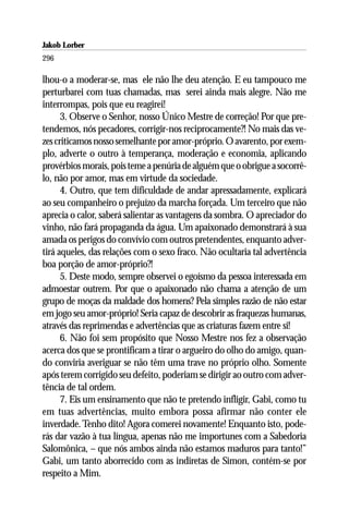 Jakob Lorber
296

lhou-o a moderar-se, mas ele não lhe deu atenção. E eu tampouco me
perturbarei com tuas chamadas, mas serei ainda mais alegre. Não me
interrompas, pois que eu reagirei!
      3. Observe o Senhor, nosso Único Mestre de correção! Por que pre-
tendemos, nós pecadores, corrigir-nos reciprocamente?! No mais das ve-
zes criticamos nosso semelhante por amor-próprio. O avarento, por exem-
plo, adverte o outro à temperança, moderação e economia, aplicando
provérbios morais, pois teme a penúria de alguém que o obrigue a socorrê-
lo, não por amor, mas em virtude da sociedade.
      4. Outro, que tem dificuldade de andar apressadamente, explicará
ao seu companheiro o prejuízo da marcha forçada. Um terceiro que não
aprecia o calor, saberá salientar as vantagens da sombra. O apreciador do
vinho, não fará propaganda da água. Um apaixonado demonstrará à sua
amada os perigos do convívio com outros pretendentes, enquanto adver-
tirá aqueles, das relações com o sexo fraco. Não ocultaria tal advertência
boa porção de amor-próprio?!
      5. Deste modo, sempre observei o egoísmo da pessoa interessada em
admoestar outrem. Por que o apaixonado não chama a atenção de um
grupo de moças da maldade dos homens? Pela simples razão de não estar
em jogo seu amor-próprio! Seria capaz de descobrir as fraquezas humanas,
através das reprimendas e advertências que as criaturas fazem entre si!
      6. Não foi sem propósito que Nosso Mestre nos fez a observação
acerca dos que se prontificam a tirar o argueiro do olho do amigo, quan-
do conviria averiguar se não têm uma trave no próprio olho. Somente
após terem corrigido seu defeito, poderiam se dirigir ao outro com adver-
tência de tal ordem.
      7. Eis um ensinamento que não te pretendo infligir, Gabi, como tu
em tuas advertências, muito embora possa afirmar não conter ele
inverdade. Tenho dito! Agora comerei novamente! Enquanto isto, pode-
rás dar vazão à tua língua, apenas não me importunes com a Sabedoria
Salomônica, – que nós ambos ainda não estamos maduros para tanto!”
Gabi, um tanto aborrecido com as indiretas de Simon, contém-se por
respeito a Mim.
 