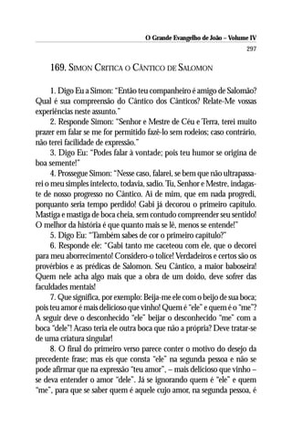 O Grande Evangelho de João – Volume IV
                                                                      297

    169. SIMON CRITICA O CÂNTICO DE SALOMON

      1. Digo Eu a Simon: “Então teu companheiro é amigo de Salomão?
Qual é sua compreensão do Cântico dos Cânticos? Relate-Me vossas
experiências neste assunto.”
      2. Responde Simon: “Senhor e Mestre de Céu e Terra, terei muito
prazer em falar se me for permitido fazê-lo sem rodeios; caso contrário,
não terei facilidade de expressão.”
      3. Digo Eu: “Podes falar à vontade; pois teu humor se origina de
boa semente!”
      4. Prossegue Simon: “Nesse caso, falarei, se bem que não ultrapassa-
rei o meu simples intelecto, todavia, sadio. Tu, Senhor e Mestre, indagas-
te de nosso progresso no Cântico. Ai de mim, que em nada progredi,
porquanto seria tempo perdido! Gabi já decorou o primeiro capítulo.
Mastiga e mastiga de boca cheia, sem contudo compreender seu sentido!
O melhor da história é que quanto mais se lê, menos se entende!”
      5. Digo Eu: “Também sabes de cor o primeiro capítulo?”
      6. Responde ele: “Gabi tanto me caceteou com ele, que o decorei
para meu aborrecimento! Considero-o tolice! Verdadeiros e certos são os
provérbios e as prédicas de Salomon. Seu Cântico, a maior baboseira!
Quem nele acha algo mais que a obra de um doido, deve sofrer das
faculdades mentais!
      7. Que significa, por exemplo: Beija-me ele com o beijo de sua boca;
pois teu amor é mais delicioso que vinho! Quem é “ele” e quem é o “me”?
A seguir deve o desconhecido “ele” beijar o desconhecido “me” com a
boca “dele”! Acaso teria ele outra boca que não a própria? Deve tratar-se
de uma criatura singular!
      8. O final do primeiro verso parece conter o motivo do desejo da
precedente frase; mas eis que consta “ele” na segunda pessoa e não se
pode afirmar que na expressão “teu amor”, – mais delicioso que vinho –
se deva entender o amor “dele”. Já se ignorando quem é “ele” e quem
“me”, para que se saber quem é aquele cujo amor, na segunda pessoa, é
 