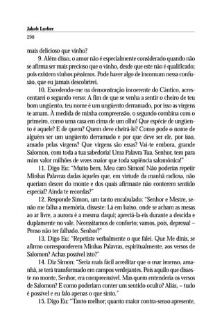 Jakob Lorber
298

mais delicioso que vinho?
      9. Além disso, o amor não é especialmente considerado quando não
se afirma ser mais precioso que o vinho, desde que este não é qualificado;
pois existem vinhos péssimos. Pode haver algo de incomum nessa confu-
são, que eu jamais descobrirei.
      10. Excedendo-me na demonstração incoerente do Cântico, acres-
centarei o segundo verso: A fim de que se venha a sentir o cheiro de teu
bom ungüento, teu nome é um ungüento derramado, por isso as virgens
te amam. À medida de minha compreensão, o segundo combina com o
primeiro, como uma casa em cima de um olho! Que espécie de ungüen-
to é aquele? E de quem? Quem deve cheirá-lo? Como pode o nome de
alguém ser um ungüento derramado e por que deve ser ele, por isso,
amado pelas virgens? Que virgens são essas? Vai-te embora, grande
Salomon, com toda a tua sabedoria! Uma Palavra Tua, Senhor, tem para
mim valor milhões de vezes maior que toda sapiência salomônica!”
      11. Digo Eu: “Muito bem, Meu caro Simon! Não poderias repetir
Minhas Palavras dadas àqueles que, em virtude da manhã radiosa, não
queriam descer do monte e dos quais afirmaste não conterem sentido
especial? Ainda te recordas?”
      12. Responde Simon, um tanto encabulado: “Senhor e Mestre, se-
não me falha a memória, disseste: Lá em baixo, onde se acham as mesas
ao ar livre, a aurora é a mesma daqui; apreciá-la-eis durante a descida e
duplamente no vale. Necessitamos de conforto; vamos, pois, depressa! –
Penso não ter falhado, Senhor?”
      13. Digo Eu: “Repetiste verbalmente o que falei. Que Me dirás, se
afirmo corresponderem Minhas Palavras, espiritualmente, aos versos de
Salomon? Achas possível isto?”
      14. Diz Simon: “Seria mais fácil acreditar que o mar imenso, ama-
nhã, se terá transformado em campos verdejantes. Pois aquilo que disses-
te no monte, Senhor, era compreensível. Mas quem entenderia os versos
de Salomon? E como poderiam conter um sentido oculto? Aliás, – tudo
é possível e eu falo apenas o que sinto.”
      15. Digo Eu: “Tanto melhor; quanto maior contra-senso apresente,
 