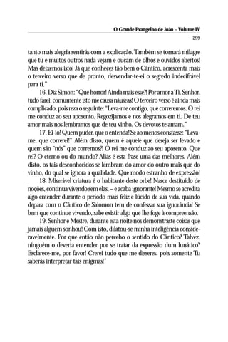 O Grande Evangelho de João – Volume IV
                                                                      299

tanto mais alegria sentirás com a explicação. Também se tornará milagre
que tu e muitos outros nada vejam e ouçam de olhos e ouvidos abertos!
Mas deixemos isto! Já que conheces tão bem o Cântico, acrescenta mais
o terceiro verso que de pronto, desvendar-te-ei o segredo indecifrável
para ti.”
     16. Diz Simon: “Que horror! Ainda mais esse?! Por amor a Ti, Senhor,
tudo farei; comumente isto me causa náuseas! O terceiro verso é ainda mais
complicado, pois reza o seguinte: “Leva-me contigo, que correremos. O rei
me conduz ao seu aposento. Regozijamos e nos alegramos em ti. De teu
amor mais nos lembramos que de teu vinho. Os devotos te amam.”
     17. Ei-lo! Quem puder, que o entenda! Se ao menos constasse: “Leva-
me, que correrei!” Além disso, quem é aquele que deseja ser levado e
quem são “nós” que corremos?! O rei me conduz ao seu aposento. Que
rei? O eterno ou do mundo? Aliás é esta frase uma das melhores. Além
disto, os tais desconhecidos se lembram do amor do outro mais que do
vinho, do qual se ignora a qualidade. Que modo estranho de expressão!
     18. Miserável criatura é o habitante deste orbe! Nasce destituído de
noções, continua vivendo sem elas, – e acaba ignorante! Mesmo se acredita
algo entender durante o período mais feliz e lúcido de sua vida, quando
depara com o Cântico de Salomon tem de confessar sua ignorância! Se
bem que continue vivendo, sabe existir algo que lhe foge à compreensão.
     19. Senhor e Mestre, durante esta noite nos demonstraste coisas que
jamais alguém sonhou! Com isto, dilatou-se minha inteligência conside-
ravelmente. Por que então não percebo o sentido do Cântico? Talvez,
ninguém o deveria entender por se tratar da expressão dum lunático?
Esclarece-me, por favor! Crerei tudo que me disseres, pois somente Tu
saberás interpretar tais enigmas!”
 