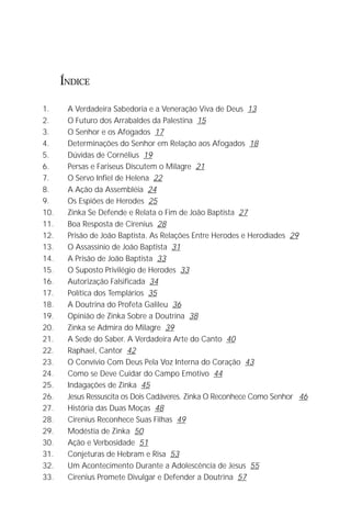 O Grande Evangelho de João – Volume IV
                                                                          3

      ÍNDICE

1.     A Verdadeira Sabedoria e a Veneração Viva de Deus 13
2.     O Futuro dos Arrabaldes da Palestina 15
3.     O Senhor e os Afogados 17
4.     Determinações do Senhor em Relação aos Afogados 18
5.     Dúvidas de Cornélius 19
6.     Persas e Fariseus Discutem o Milagre 21
7.     O Servo Infiel de Helena 22
8.     A Ação da Assembléia 24
9.     Os Espiões de Herodes 25
10.    Zinka Se Defende e Relata o Fim de João Baptista 27
11.    Boa Resposta de Cirenius 28
12.    Prisão de João Baptista. As Relações Entre Herodes e Herodíades 29
13.    O Assassínio de João Baptista 31
14.    A Prisão de João Baptista 33
15.    O Suposto Privilégio de Herodes 33
16.    Autorização Falsificada 34
17.    Política dos Templários 35
18.    A Doutrina do Profeta Galileu 36
19.    Opinião de Zinka Sobre a Doutrina 38
20.    Zinka se Admira do Milagre 39
21.    A Sede do Saber. A Verdadeira Arte do Canto 40
22.    Raphael, Cantor 42
23.    O Convívio Com Deus Pela Voz Interna do Coração 43
24.    Como se Deve Cuidar do Campo Emotivo 44
25.    Indagações de Zinka 45
26.    Jesus Ressuscita os Dois Cadáveres. Zinka O Reconhece Como Senhor 46
27.    História das Duas Moças 48
28.    Cirenius Reconhece Suas Filhas 49
29.    Modéstia de Zinka 50
30.    Ação e Verbosidade 51
31.    Conjeturas de Hebram e Risa 53
32.    Um Acontecimento Durante a Adolescência de Jesus 55
33.    Cirenius Promete Divulgar e Defender a Doutrina 57
 