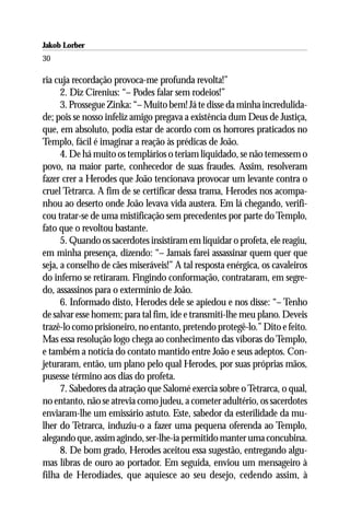 Jakob Lorber
30

ria cuja recordação provoca-me profunda revolta!”
      2. Diz Cirenius: “– Podes falar sem rodeios!”
      3. Prossegue Zinka: “– Muito bem! Já te disse da minha incredulida-
de; pois se nosso infeliz amigo pregava a existência dum Deus de Justiça,
que, em absoluto, podia estar de acordo com os horrores praticados no
Templo, fácil é imaginar a reação às prédicas de João.
      4. De há muito os templários o teriam liquidado, se não temessem o
povo, na maior parte, conhecedor de suas fraudes. Assim, resolveram
fazer crer a Herodes que João tencionava provocar um levante contra o
cruel Tetrarca. A fim de se certificar dessa trama, Herodes nos acompa-
nhou ao deserto onde João levava vida austera. Em lá chegando, verifi-
cou tratar-se de uma mistificação sem precedentes por parte do Templo,
fato que o revoltou bastante.
      5. Quando os sacerdotes insistiram em liquidar o profeta, ele reagiu,
em minha presença, dizendo: “– Jamais farei assassinar quem quer que
seja, a conselho de cães miseráveis!” A tal resposta enérgica, os cavaleiros
do inferno se retiraram. Fingindo conformação, contrataram, em segre-
do, assassinos para o extermínio de João.
      6. Informado disto, Herodes dele se apiedou e nos disse: “– Tenho
de salvar esse homem; para tal fim, ide e transmiti-lhe meu plano. Deveis
trazê-lo como prisioneiro, no entanto, pretendo protegê-lo.” Dito e feito.
Mas essa resolução logo chega ao conhecimento das víboras do Templo,
e também a notícia do contato mantido entre João e seus adeptos. Con-
jeturaram, então, um plano pelo qual Herodes, por suas próprias mãos,
pusesse término aos dias do profeta.
      7. Sabedores da atração que Salomé exercia sobre o Tetrarca, o qual,
no entanto, não se atrevia como judeu, a cometer adultério, os sacerdotes
enviaram-lhe um emissário astuto. Este, sabedor da esterilidade da mu-
lher do Tetrarca, induziu-o a fazer uma pequena oferenda ao Templo,
alegando que, assim agindo, ser-lhe-ia permitido manter uma concubina.
      8. De bom grado, Herodes aceitou essa sugestão, entregando algu-
mas libras de ouro ao portador. Em seguida, enviou um mensageiro à
filha de Herodíades, que aquiesce ao seu desejo, cedendo assim, à
 