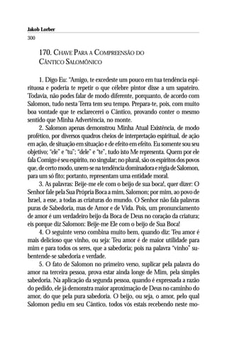 Jakob Lorber
300

      170. CHAVE PARA A COMPREENSÃO DO
      CÂNTICO SALOMÔNICO

     1. Digo Eu: “Amigo, te excedeste um pouco em tua tendência espi-
rituosa e poderia te repetir o que célebre pintor disse a um sapateiro.
Todavia, não podes falar de modo diferente, porquanto, de acordo com
Salomon, tudo nesta Terra tem seu tempo. Prepara-te, pois, com muito
boa vontade que te esclarecerei o Cântico, provando conter o mesmo
sentido que Minha Advertência, no monte.
     2. Salomon apenas demonstrou Minha Atual Existência, de modo
profético, por diversos quadros cheios de interpretação espiritual, de ação
em ação, de situação em situação e de efeito em efeito. Eu somente sou seu
objetivo; “ele” e “tu”; “dele” e “te”, tudo isto Me representa. Quem por ele
fala Comigo é seu espírito, no singular; no plural, são os espíritos dos povos
que, de certo modo, unem-se na tendência dominadora e régia de Salomon,
para um só fito; portanto, representam uma entidade moral.
     3. As palavras: Beije-me ele com o beijo de sua boca!, quer dizer: O
Senhor fale pela Sua Própria Boca a mim, Salomon; por mim, ao povo de
Israel, a esse, a todas as criaturas do mundo. O Senhor não fala palavras
puras de Sabedoria, mas de Amor e de Vida. Pois, um pronunciamento
de amor é um verdadeiro beijo da Boca de Deus no coração da criatura;
eis porque diz Salomon: Beije-me Ele com o beijo de Sua Boca!
     4. O seguinte verso combina muito bem, quando diz: Teu amor é
mais delicioso que vinho, ou seja: Teu amor é de maior utilidade para
mim e para todos os seres, que a sabedoria; pois na palavra “vinho” su-
bentende-se sabedoria e verdade.
     5. O fato de Salomon no primeiro verso, suplicar pela palavra do
amor na terceira pessoa, prova estar ainda longe de Mim, pela simples
sabedoria. Na aplicação da segunda pessoa, quando é expressada a razão
do pedido, ele já demonstra maior aproximação de Deus no caminho do
amor, do que pela pura sabedoria. O beijo, ou seja, o amor, pelo qual
Salomon pediu em seu Cântico, todos vós estais recebendo neste mo-
 