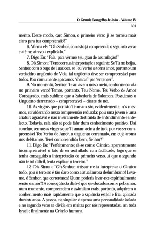 O Grande Evangelho de João – Volume IV
                                                                        301

mento. Deste modo, caro Simon, o primeiro verso já se tornou mais
claro para tua compreensão?”
     6. Afirma ele: “Oh Senhor, com isto já compreendo o segundo verso
e até me atrevo a explicá-lo.”
     7. Digo Eu: “Fala, para vermos teu grau de assimilação!”
     8. Diz Simon: “Penso ser sua interpretação a seguinte: Se Tu me beijas,
Senhor, com o beijo de Tua Boca, se Teu Verbo se torna amor, portanto um
verdadeiro ungüento de Vida, tal ungüento deve ser compreensível para
todos. Pois comumente aplicamos “cheirar” por “entender”.
     9. No momento, Senhor, Te achas em nosso meio, conforme consta
no primeiro verso! Temos, portanto, Teu Nome, Teu Verbo de Amor
Consagrado, mais sublime que a Sabedoria de Salomon. Possuímos o
Ungüento derramado – compreensível – diante de nós.
     10. As virgens que por isto Te amam são, evidentemente, nós mes-
mos, considerando nossa compreensão reduzida; pois uma jovem é uma
criatura agradável e não inteiramente destituída de entendimento e inte-
lecto. Todavia, nela não se pode falar dum conhecimento positivo. Daí
concluo, sermos as virgens que Te amam acima de tudo por vos ser com-
preensível Teu Verbo de Amor, o ungüento derramado, em cujo aroma
nos deleitamos. Terei compreendido bem, Senhor?”
     11. Digo Eu: “Perfeitamente; dá-se com o Cântico, aparentemente
incompreensível, o fato de ser assimilado com facilidade, logo que se
tenha conseguido a interpretação do primeiro verso. Já que o segundo
não te foi difícil, tenta explicar o terceiro.”
     12. Diz Simon: “Oh Senhor, arriscar-me-ia interpretar o Cântico
todo, pois o terceiro é tão claro como a atual aurora deslumbrante! Leva-
me, ó Senhor, que correremos! Quem poderia levar-nos espiritualmente
senão o amor?! A conseqüência disto é que os educados com e pelo amor,
num momento, compreendem e assimilam mais; portanto, adquirem o
conhecimento mais rapidamente que a sapiência estéril e fria, aplicada
durante anos. A pessoa, no singular, é apenas uma personalidade isolada
e no segundo verso se divide em muitas por nós representadas, em toda
Israel e finalmente na Criação humana.
 