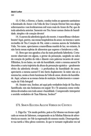 Jakob Lorber
302

     13. O Rei, o Eterno, o Santo, conduz todos ao aposento santíssimo
e iluminado do Amor e da Vida do Seu Coração Eterno! Isto nos alegra
sobremaneira e nos lembraremos mil vezes mais do Amor do Pai, que de
toda sabedoria anterior. Somente em Teu Amor somos cheios de humil-
dade, simples e de coração devoto!
     14. A aurora da sabedoria igual a do monte, é maravilhosa e deslum-
brante! Aqui, porém, nas mesas hospitaleiras do amor, no imenso e santo
recôndito de Teu Coração de Pai, existe a mesma aurora da Verdadeira
Vida. No cume, apreciamos a maravilhosa manhã de luz, no entanto, lá
não havia mesas repletas de alimentos que suprem e fortalecem a vida.
     15. Bem que nos agradou a luz da mais profunda Sabedoria. Certa-
mente observaste em alguns, o germe da presunção, surgindo no sulco
do coração do jardim da vida e disseste com palavras tocantes de amor:
Filhinhos, lá em baixo, no vale da humildade, existe a mesma aurora! Se
descerdes a curta trajetória da altura da presunção egoística – geralmente
efeito da sabedoria elevada – à profundeza da humildade do amor,
apreciareis a mesma aurora! E isto fareis duplamente: lá existe não só a
mesma luz, senão a fonte luminosa da Vida de amor, dentro da humilda-
de. Aqui, acham-se as mesas cheias de nutrição, fortalecimento e conser-
vação da Vida Integral!
     16. Atraíste-nos, Senhor, até aqui pelo verdadeiro beijo de Tua Boca
Santificada; nós não hesitamos em seguir-Te e Te amamos como verda-
deiros devotados com todo amor e humildade. Compreendi e interpretei
o sentido verdadeiro de Tuas Palavras, Senhor?”



      171. SIMON ELUCIDA ALGUNS VERSOS DO CÂNTICO

     1. Digo Eu: “De modo perfeito, pois se Eu Mesmo vos tivesse expli-
cado os versos de Salomon, comparando-os às Minhas Palavras de adver-
tência no monte, ter-Me-ia expressado do mesmo modo. Desempenhas-
te tua tarefa a Meu pleno contento. Já que te tornaste explicador em tal
 