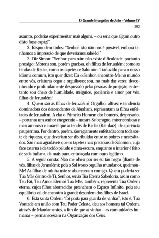 O Grande Evangelho de João – Volume IV
                                                                       303

assunto, poderias experimentar mais alguns, – ou seria que algum outro
disto fosse capaz?”
     2. Respondem todos: “Senhor, isto não nos é possível, embora te-
nhamos a impressão de que deveríamos sabê-lo!”
     3. Diz Simon: “Senhor, para mim não existe dificuldade, portanto
prossigo: Morena sou, porém graciosa, oh filhas de Jerusalém; como as
tendas de Kedar, como os tapetes de Salomon. Traduzido para o nosso
idioma comum, isto quer dizer: Eu, o Senhor, encontro-Me no mundo
entre vós, criaturas cegas e orgulhosas; sou, no mais das vezes, desco-
nhecido e profundamente desprezado pelas pessoas de projeção, entre-
tanto sou cheio de humildade, meiguice, paciência e amor por vós,
filhas de Jerusalém!
     4. Quem são as filhas de Jerusalém? Orgulho, altivez e tendência
dominadora dos descendentes de Abraham, representam as filhas enfei-
tadas de Jerusalém. A elas o Primeiro Homem dos homens, desprezado,
– portanto um senhor enegrecido – mostra-Se benigno, misericordioso e
mais amoroso e amável que as tendas de Kedar (Kai-darz), de aparência
paupérrima. Por dentro, porém, são regiamente enfeitadas com toda sor-
te de riquezas, que deveriam ser distribuídas entre os pobres e necessita-
dos. São mais agradáveis que os tapetes mais preciosos de Salomon, cuja
face externa é de tecido peludo e cinza-escuro, enquanto o interior é feito
de seda indiana, da mais pura, entrelaçada com ouro legítimo.
     5. A seguir consta: Não me olheis por ser eu tão negro (diante de
vós, filhas de Jerusalém); pois o Sol (vosso orgulho mundano), queimou-
Me! As filhas de minha mãe se aborreceram comigo. Quem poderia ser
Tua Mãe dentro de Ti, Senhor, senão Tua Eterna Sabedoria, assim como
Teu Pai, Teu Amor Eterno? Tua Mãe, também, representa Tua Ordem
eterna, cujos filhos aborrecidos preenchem o Espaço Infinito, pois seu
equilíbrio vai de encontro à grande desordem dos filhos de Israel.
     6. Esta santa Ordem “foi posta para guarda de vinhas”, isto é, Tua
Vontade em união com Teu Poder Celeste, deu aos homens tal Ordem,
através de Mandamentos, a fim de que as vinhas – as comunidades hu-
manas – permanecessem na Organização dos Céus.
 