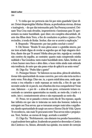 Jakob Lorber
304

      7. “A vinha que me pertencia não foi por mim guardada! Quer di-
zer: Deixei desprotegidas Minhas Alturas, as profundezas eternas, divinas
e inatingíveis, – do que dás testemunho pela Tua Presença acessível. Dei-
xaste Teus Céus mais elevados, impenetráveis e luminosos para Te apre-
sentares na maior humildade, quer dizer, em completa obscuridade, di-
ante dos filhos desta Terra, a fim de conduzires os pobres e justos a Teu
recôndito, à tenda de Kedar. Senhor, dize-me se acertei a explicação.”
      8. Respondo: “Plenamente; por isso podes concluir o sexto!”
      9. Diz Simon: “Rendo-Te meu pleno amor e a gratidão sincera, por
me teres achado digno de revelar os segredos que até hoje ninguém deci-
frou, diante dos que Te amam! Minha alma por isto, regozija-se; contudo
não contém ela orgulho, ao contrário: quanto mais compreendo minha
nulidade e Tua Grandeza, tanto maior humildade sinto. Sabes, Senhor, ser
o bom humor meu fraco e além disto, o bom vinho ainda mais estimula
esta tendência, de sorte que não posso evitar de aplicá-lo ao sexto verso!”
      10. Digo Eu: “Podes falar a gosto!”
      11. Prossegue Simon: “Se Salomon ou sua alma, plena de sabedoria,
tivesse tido oportunidade do nosso convívio, por certo não teria escrito o
sexto verso. Pois alega: Dize-me, tu, a quem minh’alma ama, onde apas-
centas o teu rebanho e onde repousas ao meio-dia, a fim de que não
necessite andar de cá para lá, nos rebanhos dos teus companheiros! Nesse
caso, Salomon – e por ele – a alma de seu povo, certamente teriam en-
contrado os carneiros apascentados na manhã, ao meio-dia, à tarde e à
noite, isto é, constantemente ativos e não repousando ao meio-dia.
      12. Penso, ter-se passado o eterno meio-dia de Teu repouso, aquela
fase infinita em que não te imiscuías no meio dos homens; todavia os
entregaste aos Teus servos, que se tornaram sempre mais tolos e orgulho-
sos, dando oportunidade de surgir um novo e Eterno Dia de Vida. Quem
Te reconheceu, não mais Te procurará entre Teus servos tolos e preguiço-
sos. Terei, Senhor, ao menos de longe, acertado o sentido?”
      13. Digo Eu: “Perfeitamente, não obstante teu pendor humorístico,
o qual soubeste bem aplicar. Já sabendo ser possível se desvendar o Cântico
dos Cânticos e tu, Simon, alterando tua opinião, teu mestre de correção
 