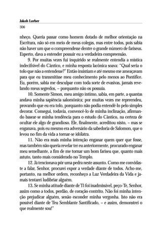 Jakob Lorber
306

nheço. Queria passar como homem dotado de melhor orientação na
Escritura, não só em meio de meus colegas, mas entre todos, pois sabia
não haver um que o compreendesse dentre o grande número de fariseus.
Esperto, dava a entender possuir eu a verdadeira compreensão.
     9. Por muitas vezes fui inquirido se realmente entendia a mística
indecifrável do Cântico, e minha resposta lacônica soava: “Qual seria o
tolo que não a entendesse?” Então insistiam e até mesmo me ameaçavam
para que eu transmitisse meu conhecimento pelo menos ao Pontífice.
Eu, porém, sabia me desculpar com toda sorte de evasivas, jamais reve-
lando meus segredos, – porquanto não os possuía.
     10. Somente Simon, meu amigo íntimo, sabia, em parte, a quantas
andava minha sapiência salomônica; por muitas vezes me repreendeu,
provando que eu era tolo, porquanto não podia entendê-lo pelo simples
decorar. Consegui, todavia, convencê-lo de minha inclinação, afirman-
do basear-se minha tendência para o estudo do Cântico, na certeza de
ocultar ele algo de grandioso. Ele, finalmente, acreditou nisto, – mas se
enganava, pois eu mesmo era adversário da sabedoria de Salomon, que o
levou no fim da vida a tornar-se idólatra.
     11. Não era mais minha intenção enganar quem quer que fosse,
mas também não queria revelar ter eu anteriormente, procurado enganar
meu semelhante, a fim de me tornar um bom fariseu que, quanto mais
astuto, tanto mais considerado no Templo.
     12. Já tencionava pôr uma pedra neste assunto. Como me convidas-
te a falar, Senhor, procurei expor a verdade diante de todos. Acho-me,
portanto, na melhor ordem, reconheço a Luz Verdadeira da Vida e ja-
mais tentarei ludibriar alguém.
     13. Se minha atitude diante de Ti foi inadmissível, peço-Te, Senhor,
assim como a todos, perdão, de coração contrito. Não foi minha inten-
ção prejudicar alguém, senão esconder minha vergonha. Isto não era
possível diante de Teu Semblante Santificado, – e assim, demonstrei o
que realmente sou!”
 