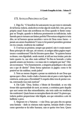 O Grande Evangelho de João – Volume IV
                                                                         307

     173. ANTIGOS PRINCÍPIOS DE GABI

      1. Digo Eu: “O benefício foi unicamente teu por teres te externado
de tal forma; todavia, ainda deves revelar algo de modo fiel, e isto, por tua
própria causa! Acaso não acreditavas em Deus quando te fizeste consa-
grar no Templo, quando te dedicavas prontamente às traficâncias, tudo
fazendo para te tornares um fariseu perfeito? Porventura ninguém te teria
dito, ser tal homem apenas sacerdote e servo de Deus como Aaron – e
jamais um astuto fraudulento? Como te foi possível permitires germinar
em teu coração, tendência tão maldosa?
      2. O serviço ao próximo, sempre que possível, não é o mais maravi-
lhoso princípio de vida que, até mesmo, os antigos sábios pagãos respei-
tavam e consideravam? Não foi Sócrates quem disse: “Se quiseres honrar
os deuses, com dignidade, sendo mortal, sê útil aos teus irmãos; pois são
tanto quanto tu, sua obra mais sublime! Ter-lhes-ás honrado a todos
quando amares aos homens, e os maus não te castigarão por isso!” Dizi-
am os romanos: “Vive honestamente, a ninguém prejudiques e dá a cada
um o que de direito!” Desta forma opinavam os pagãos; como te foi
possível ser tão maldoso, sendo judeu?
      3. Nem ao menos chegaste a pensar na existência de um Deus que
apenas quer o Bem, tendo criado o homem não só para o curto lapso da
existência, senão para a Eternidade?! A respeito disto tens de prestar con-
tas, externando teus reais motivos!”
      4. Diz Gabi: “Deus, Senhor, e Mestre de Eternidade, se em vida
tivesse tido oportunidade de ouvir, ao menos, a centésima parte daquilo
que ouvi nesses três dias extraordinários, não teria caído em tendência
tão condenável. Quais foram os exemplos diante de mim? Os piores que,
todavia podem proporcionar vida folgada, aos que entendem a arte de
ludibriar o povo.
      5. Alegavam ter a Natureza – e não Deus, que para eles era apenas
uma fantasia – dado às criaturas mais espertas, intuição desde o berço
como aproveitar-se da tolice humana, caso se queira viver bem. Quem
 