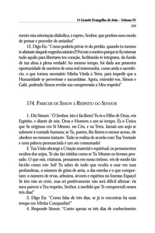 O Grande Evangelho de João – Volume IV
                                                                            309

mente esta orientação diabólica, e espero, Senhor, que perdoes meu modo
de pensar e proceder de antanho!”
      12. Digo Eu: “Como poderia privar-te do perdão, quando tu mesmo
te afastaste daquele engenho satânico?! Foi este o motivo porque te fiz externar
tudo aquilo para libertares teu coração, facilitando-te integrares, do fundo
de tua alma à plena verdade! Ao mesmo tempo, foi dada aos presentes
oportunidade de ouvirem de uma real testemunha, como anda o sacerdó-
cio, o que tornou necessário Minha Vinda à Terra, para impedir que a
Humanidade se pervertesse e sucumbisse. Agora, entendei-vos, Simon e
Gabi, podendo Simon revelar sua compreensão a Meu respeito!”



     174. PARECER DE SIMON A RESPEITO DO SENHOR

     1. Diz Simon: “Ó Senhor, isto é facílimo! Tu és o Filho de Deus, em
Espírito, e diante de nós, Deus e Homem a um só tempo. És o Único
que Se originou em Si Mesmo, no Céu, e na Terra. Jamais um anjo se
submete à vontade humana; se Tu, porém, lhe fizeres o menor aceno, ele
obedece no mesmo instante. Tudo se realiza de acordo com Tua Vontade
e uma palavra pronunciada é um ato consumado!
     2. Tua Visão abrange a Criação material e espiritual; os pensamentos
ocultos dos anjos, Te são tão nítidos como se Tu Mesmo os tivesses pen-
sado. O que nós, criaturas, pensamos em nosso íntimo, vês de modo tão
lúcido como este Sol! Tu sabes de tudo que oculta o mar em suas
profundezas, o número de grãos de areia, o das estrelas e o que compor-
tam; o número de ervas, arbustos, árvores e espíritos no Imenso Espaço!
Se isto não só creio, mas sei positivamente não será difícil afirmar: eis
meu parecer a Teu respeito, Senhor, à medida que Te compreendi nesses
três dias!”
     3. Digo Eu: “Como falas de três dias, se já te encontras há mais
tempo em Minha Companhia?”
     4. Responde Simon: “Conto apenas os três dias de conhecimento
 