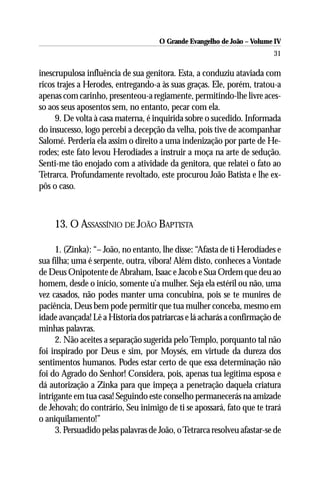 O Grande Evangelho de João – Volume IV
                                                                         31

inescrupulosa influência de sua genitora. Esta, a conduziu ataviada com
ricos trajes a Herodes, entregando-a às suas graças. Ele, porém, tratou-a
apenas com carinho, presenteou-a regiamente, permitindo-lhe livre aces-
so aos seus aposentos sem, no entanto, pecar com ela.
     9. De volta à casa materna, é inquirida sobre o sucedido. Informada
do insucesso, logo percebi a decepção da velha, pois tive de acompanhar
Salomé. Perderia ela assim o direito a uma indenização por parte de He-
rodes; este fato levou Herodíades a instruir a moça na arte de sedução.
Senti-me tão enojado com a atividade da genitora, que relatei o fato ao
Tetrarca. Profundamente revoltado, este procurou João Batista e lhe ex-
pôs o caso.



     13. O ASSASSÍNIO DE JOÃO BAPTISTA

     1. (Zinka): “– João, no entanto, lhe disse: “Afasta de ti Herodíades e
sua filha; uma é serpente, outra, víbora! Além disto, conheces a Vontade
de Deus Onipotente de Abraham, Isaac e Jacob e Sua Ordem que deu ao
homem, desde o início, somente u’a mulher. Seja ela estéril ou não, uma
vez casados, não podes manter uma concubina, pois se te munires de
paciência, Deus bem pode permitir que tua mulher conceba, mesmo em
idade avançada! Lê a Historia dos patriarcas e lá acharás a confirmação de
minhas palavras.
     2. Não aceites a separação sugerida pelo Templo, porquanto tal não
foi inspirado por Deus e sim, por Moysés, em virtude da dureza dos
sentimentos humanos. Podes estar certo de que essa determinação não
foi do Agrado do Senhor! Considera, pois, apenas tua legítima esposa e
dá autorização a Zinka para que impeça a penetração daquela criatura
intrigante em tua casa! Seguindo este conselho permanecerás na amizade
de Jehovah; do contrário, Seu inimigo de ti se apossará, fato que te trará
o aniquilamento!”
     3. Persuadido pelas palavras de João, o Tetrarca resolveu afastar-se de
 