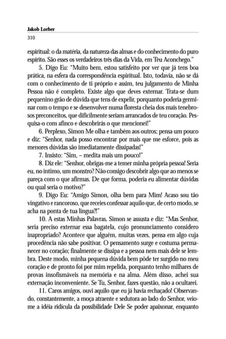 Jakob Lorber
310

espiritual: o da matéria, da natureza das almas e do conhecimento do puro
espírito. São esses os verdadeiros três dias da Vida, em Teu Aconchego.”
     5. Digo Eu: “Muito bem, estou satisfeito por ver que já tens boa
prática, na esfera da correspondência espiritual. Isto, todavia, não se dá
com o conhecimento de ti próprio e assim, teu julgamento de Minha
Pessoa não é completo. Existe algo que deves externar. Trata-se dum
pequenino grão de dúvida que tens de expelir, porquanto poderia germi-
nar com o tempo e se desenvolver numa floresta cheia dos mais tenebro-
sos preconceitos, que dificilmente seriam arrancados de teu coração. Pes-
quisa-o com afinco e descobrirás o que mencionei!”
     6. Perplexo, Simon Me olha e também aos outros; pensa um pouco
e diz: “Senhor, nada posso encontrar por mais que me esforce, pois as
menores dúvidas são imediatamente dissipadas!”
     7. Insisto: “Sim, – medita mais um pouco!”
     8. Diz ele: “Senhor, obrigas-me a temer minha própria pessoa! Seria
eu, no íntimo, um monstro? Não consigo descobrir algo que ao menos se
pareça com o que afirmas. De que forma, poderia eu alimentar dúvidas
ou qual seria o motivo?”
     9. Digo Eu: “Amigo Simon, olha bem para Mim! Acaso sou tão
vingativo e rancoroso, que receies confessar aquilo que, de certo modo, se
acha na ponta de tua língua?!”
     10. A estas Minhas Palavras, Simon se assusta e diz: “Mas Senhor,
seria preciso externar essa bagatela, cujo pronunciamento considero
inapropriado? Acontece que alguém, muitas vezes, pensa em algo cuja
procedência não sabe positivar. O pensamento surge e costuma perma-
necer no coração; finalmente se dissipa e a pessoa nem mais dele se lem-
bra. Deste modo, minha pequena dúvida bem pôde ter surgido no meu
coração e de pronto foi por mim repelida, porquanto tenho milhares de
provas insofismáveis na memória e na alma. Além disso, achei sua
externação inconveniente. Se Tu, Senhor, fazes questão, não a ocultarei.
     11. Caros amigos, ouvi aquilo que eu já havia rechaçado! Observan-
do, constantemente, a moça atraente e sedutora ao lado do Senhor, veio-
me a idéia ridícula da possibilidade Dele Se poder apaixonar, enquanto
 