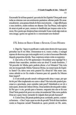 O Grande Evangelho de João – Volume IV
                                                                        311

Encarnado! Se tal fosse possível, que seria do Seu Espírito? Deus pode amar
todas as criaturas com um sentimento puríssimo; afirmar poder Ele amar,
sexualmente, uma pessoa dotada de físico mui atraente, – é algo difícil para
o meu intelecto, muito embora me dissesse: Em Tua Pessoa, toda espécie
de amor só pode ser puro, mesmo se classificado por impuro entre os ho-
mens. Eis o ponto que desejavas fosse externado! Acaso vendo algo mais no
meu âmago, queira-me apontá-lo e o mencionarei sem titubear!



     175. IDÉIAS DE SIMON SOBRE O SENHOR, COMO HOMEM

      1. Digo Eu: “Agora te purificaste e nada existe dentro de ti que possa
perturbar tua fé em Mim. Demonstrar-te-ei, como a todos, o matagal
espesso de descrença que teria surgido em ti, se não te houvesses libertado
daquela pequenina dúvida. Tuas conjeturas seriam então as seguintes:
      2. Que seria, se Eu Me apaixonasse e fecundasse uma rapariga? Se o
rebento fosse masculino, também seria um deus? E sendo feminino...?
Tal proceder de Minha parte poderia alterar a Lei Moisaica? Não teria
este ato incapacitado Minha Natureza Divina, na conservação do Espíri-
to Santo? Ou talvez nem seria possível Eu efetuá-lo? Mas nesse caso,
como admitir-se ter Eu criado o homem para tal, quando Eu Mesmo
fosse inapto?!
      3. O ato sendo pecado carnal e enfraquecendo alma e corpo, por que
foi ele por Mim implantado em carne e alma? Não teria sido possível pro-
cessar-se a procriação, num caminho mais puro?! Admitindo-se ser ele o
único justo, dentro da Ordem Divina, Deus também deveria poder realizá-
lo! Por que é o ato, pecado para o homem, enquanto isto não se dá com
Deus? Seria possível ele pecar em certas circunstâncias? Mas como poderia
Deus ser o puro Amor, tornando-Se culpado dum pecado humano?!
      4. Como Deus, Ele jamais poderia pecar; aceitando, porém, a nature-
za humana, – é Seu Corpo capaz ou não do pecado? Teria de lutar também
contra as fraquezas carnais? Possuindo-as, quem permite ser Ele, assim,
 