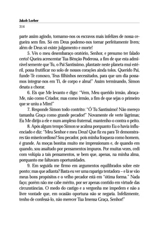 Jakob Lorber
314

parte assim agindo, tornamo-nos os escravos mais infelizes de nossa ce-
gueira sem fim. Só em Deus podemo-nos tornar perfeitamente livres;
além de Deus só existe julgamento e morte!
      5. Vês o meu desembaraço oratório, Senhor, e presumo ter falado
certo! Queira acrescentar Tua Bênção Poderosa, a fim de que esta admi-
rável semente que Tu, o Pai Santíssimo, plantaste neste planeta mui esté-
ril, possa frutificar no solo de nossos corações ainda tolos. Querido Pai,
funde-Te conosco, Teus filhinhos necessitados, para que um dia possa-
mos integrar-nos em Ti, de corpo e alma!” Assim terminando, Simon
desata a chorar.
      6. Eis que Me levanto e digo: “Vem, Meu querido irmão, abraça-
Me, não como Criador, mas como irmão, a fim de que sejas o primeiro
que se uniu a Mim!”
      7. Responde Simon todo contrito: “Ó Tu Santíssimo! Não mereço
tamanha Graça como grande pecador!” Novamente ele verte lágrimas;
Eu Me dirijo a ele e num amplexo fraternal, mantenho-o contra o peito.
      8. Após algum tempo Simon se acalma porquanto Eu o havia influ-
enciado e diz: “Meu Senhor e meu Deus! Que fiz eu para Te demonstra-
res tão misericordioso? Sou pecador, pois minha fraqueza como homem,
é grande. As moças bonitas muito me impressionam e, de quando em
quando, sou assaltado por pensamentos impuros. Por muitas vezes, cedi
com volúpia a tais pensamentos, se bem que, apenas, na minha alma,
porquanto me faltavam oportunidades.
      9. Em seguida me firmo em argumentos equilibrados sobre este
ponto; mas que adianta? Basta eu ver uma rapariga tentadora – e lá se vão
meus bons propósitos e o velho pecador está em “ótima forma.” Nada
faço; porém não me cabe mérito, por ser apenas contido em virtude das
circunstâncias. O medo do castigo e a vergonha me impedem e não a
livre vontade que, em ocasião oportuna não se negaria. Infelizmente,
tenho de confessá-lo, não merecer Tua Imensa Graça, Senhor!”
 