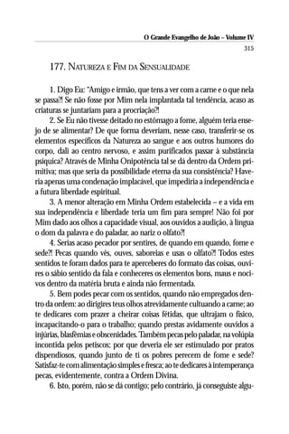 O Grande Evangelho de João – Volume IV
                                                                        315

     177. NATUREZA E FIM DA SENSUALIDADE

     1. Digo Eu: “Amigo e irmão, que tens a ver com a carne e o que nela
se passa?! Se não fosse por Mim nela implantada tal tendência, acaso as
criaturas se juntariam para a procriação?!
     2. Se Eu não tivesse deitado no estômago a fome, alguém teria ense-
jo de se alimentar? De que forma deveriam, nesse caso, transferir-se os
elementos específicos da Natureza ao sangue e aos outros humores do
corpo, dali ao centro nervoso, e assim purificados passar à substância
psíquica? Através de Minha Onipotência tal se dá dentro da Ordem pri-
mitiva; mas que seria da possibilidade eterna da sua consistência? Have-
ria apenas uma condenação implacável, que impediria a independência e
a futura liberdade espiritual.
     3. A menor alteração em Minha Ordem estabelecida – e a vida em
sua independência e liberdade teria um fim para sempre! Não foi por
Mim dado aos olhos a capacidade visual, aos ouvidos a audição, à língua
o dom da palavra e do paladar, ao nariz o olfato?!
     4. Serias acaso pecador por sentires, de quando em quando, fome e
sede?! Pecas quando vês, ouves, saboreias e usas o olfato?! Todos estes
sentidos te foram dados para te aperceberes do formato das coisas, ouvi-
res o sábio sentido da fala e conheceres os elementos bons, maus e noci-
vos dentro da matéria bruta e ainda não fermentada.
     5. Bem podes pecar com os sentidos, quando não empregados den-
tro da ordem: ao dirigires teus olhos atrevidamente cultuando a carne; ao
te dedicares com prazer a cheirar coisas fétidas, que ultrajam o físico,
incapacitando-o para o trabalho; quando prestas avidamente ouvidos a
injúrias, blasfêmias e obscenidades. Também pecas pelo paladar, na volúpia
incontida pelos petiscos; por que deveria ele ser estimulado por pratos
dispendiosos, quando junto de ti os pobres perecem de fome e sede?
Satisfaz-te com alimentação simples e fresca; ao te dedicares à intemperança
pecas, evidentemente, contra a Ordem Divina.
     6. Isto, porém, não se dá contigo; pelo contrário, já conseguiste algu-
 