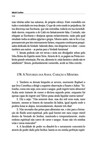 Jakob Lorber
316

mas vitórias sobre tua natureza, de próprio esforço. Foste comedido em
tudo e controlado em teus desejos. O que de certo modo te prejudicou, foi
tua descrença nas Escrituras, que não entendias; todavia era tua increduli-
dade sincera, enquanto a de Gabi era farisaicamente falsa. Contudo, não
relegaste as Escrituras e desejavas apenas esclarecimento, razão pela qual
estudaste todos os sábios egípcios e gregos. Mesmo assim, não se fez a Luz;
permaneceste por isto externamente fariseu, enquanto continuavas pesqui-
sador dedicado da Verdade. Sabendo disto, vim despertar-te e abrir – como
também aos outros – as portas para a Verdade luminosa!
      7. Jamais poderás cair em trevas e serás um divulgador zeloso pelo
Meu Reino do Espírito nesta Terra. Através de ti, os pagãos na Pérsia rece-
berão grande orientação. Por ora, alimenta-te; estás faminto e ainda não te
satisfizeste!” Simon, profundamente comovido, acede ao Meu convite.



      178. A NATUREZA DOS ANJOS. CORAÇÃO E MEMÓRIA

     1. Também os demais hóspedes se servem, mormente Raphael o
que leva Cornélius a dirigir a seguinte observação a Fausto e Julius: “Es-
tranho, como este anjo, sem carne e sangue, pode ingerir tanto alimento!
Acaba neste instante de comer o décimo segundo peixe, enquanto fui
apenas capaz do ingerir um! Talvez possa ainda liquidar outros tantos!”
     2. Diz o anjo: “Não somente doze, mas dez mil vezes mais, num
instante, mesmo se fossem do tamanho da baleia, igual àquela onde o
profeta Jonas se alojou, incomodamente, durante três dias!
     3. Não necessito dos peixes para alimentar-me, e sim para a forma-
ção do fluido semi-espiritual, pelo qual formei este meu corpo visível
dentro da Vontade do Senhor, mantendo-o temporariamente, muito
embora espiritual não carece de carne e sangue. Acaso não vês minhas
veias e meus músculos?”
     4. A faculdade de poder eu dissolvê-lo e novamente concentrá-lo
através do poder dado pelo Senhor, baseia-se em minha perfeição espiri-
 