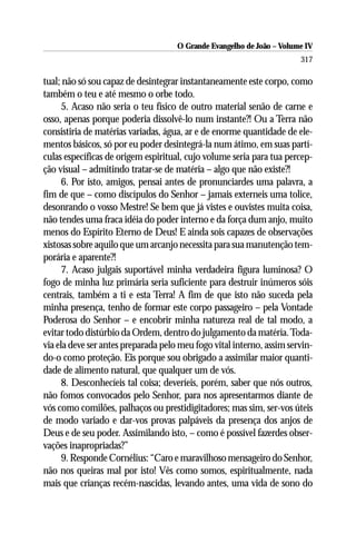 O Grande Evangelho de João – Volume IV
                                                                       317

tual; não só sou capaz de desintegrar instantaneamente este corpo, como
também o teu e até mesmo o orbe todo.
      5. Acaso não seria o teu físico de outro material senão de carne e
osso, apenas porque poderia dissolvê-lo num instante?! Ou a Terra não
consistiria de matérias variadas, água, ar e de enorme quantidade de ele-
mentos básicos, só por eu poder desintegrá-la num átimo, em suas partí-
culas específicas de origem espiritual, cujo volume seria para tua percep-
ção visual – admitindo tratar-se de matéria – algo que não existe?!
      6. Por isto, amigos, pensai antes de pronunciardes uma palavra, a
fim de que – como discípulos do Senhor – jamais externeis uma tolice,
desonrando o vosso Mestre! Se bem que já vistes e ouvistes muita coisa,
não tendes uma fraca idéia do poder interno e da força dum anjo, muito
menos do Espírito Eterno de Deus! E ainda sois capazes de observações
xistosas sobre aquilo que um arcanjo necessita para sua manutenção tem-
porária e aparente?!
      7. Acaso julgais suportável minha verdadeira figura luminosa? O
fogo de minha luz primária seria suficiente para destruir inúmeros sóis
centrais, também a ti e esta Terra! A fim de que isto não suceda pela
minha presença, tenho de formar este corpo passageiro – pela Vontade
Poderosa do Senhor – e encobrir minha natureza real de tal modo, a
evitar todo distúrbio da Ordem, dentro do julgamento da matéria. Toda-
via ela deve ser antes preparada pelo meu fogo vital interno, assim servin-
do-o como proteção. Eis porque sou obrigado a assimilar maior quanti-
dade de alimento natural, que qualquer um de vós.
      8. Desconhecíeis tal coisa; deveríeis, porém, saber que nós outros,
não fomos convocados pelo Senhor, para nos apresentarmos diante de
vós como comilões, palhaços ou prestidigitadores; mas sim, ser-vos úteis
de modo variado e dar-vos provas palpáveis da presença dos anjos de
Deus e de seu poder. Assimilando isto, – como é possível fazerdes obser-
vações inapropriadas?”
      9. Responde Cornélius: “Caro e maravilhoso mensageiro do Senhor,
não nos queiras mal por isto! Vês como somos, espiritualmente, nada
mais que crianças recém-nascidas, levando antes, uma vida de sono do
 