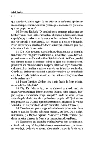 Jakob Lorber
318

que consciente. Jamais algum de nós externar-se-á sobre teu apetite; ao
mesmo tempo expressamos nossa gratidão pelo ensinamento grandioso
que nos proporcionaste”.
      10. Protesta Raphael: “O agradecimento compete unicamente ao
Senhor, vosso e nosso Pai Eterno! Aplicai tal noção a todas as experiências
e aparições, que em breve, sereis nossos irmãos meritosos. Nada deve ser
por vós criticado e ridicularizado, com exceção da mentira e da fraude.
Pois o mentiroso e o mistificador devem sempre ser apontados, para que
saboreiem o fruto de suas ações.
      11. Em todas as outras oportunidades, deveis ensinar as criaturas
transviadas com meiguice; modificando-se, serão felizes. Não o fazendo,
podereis encurtar as rédeas educativas. Se tal atitude não frutificar, prendei
tais teimosos na casa de correção, deixai-os jejuar e até mesmo açoitar,
pois numa boa educação o relho não pode faltar! Nós anjos, vossos edu-
cadores ocultos, também o usamos quando sois teimosos e obstinados.
Guardai este ensinamento e aplicai-o, quando necessário, que caminhareis
entre homens; do contrário, convivereis com animais selvagens, ocultos
em larvas humanas!”
      12. Indaga Cirenius: “Senhor, teria o anjo falado de fonte própria,
ou sorvido Tua Sabedoria?”
      13. Digo Eu: “Meu amigo, tua memória está te abandonando de
novo! Não vos expliquei de sobra o que são os anjos, como pensam, dese-
jam e agem, – e novamente indagas a respeito?! Sendo eles apenas formas
animadas pela Minha Vontade, – qual seria sua propriedade? Quais seriam
seus pensamentos próprios, quando são somente a emanação de Minha
Vontade e um receptáculo de Meus Pensamentos, Idéias e Intenções?
      14. Caso devessem pensar e agir individualmente, teriam antes, de se
nutrir na mesa dos filhinhos e abençoar em carne, esta Terra. Daí se deduz,
nitidamente, que Raphael expressou Meu Verbo e Minha Vontade, que
deveis respeitar, como se Eu Mesmo os tivesse externado em Pessoa.
      15. Necessário é que assimileis Minhas Palavras com o sentimento,
evitando assim esquecê-las, pois tudo o que o coração abarca, permanece
na recordação podendo ser relembrado quando preciso. Se for de vossa
 