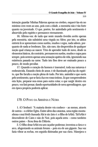 O Grande Evangelho de João – Volume IV
                                                                       319

intenção guardar Minhas Palavras apenas no cérebro, esquecê-las-eis no
mínimo cem vezes ao ano, pois com a idade, a memória não é tão forte
quanto na juventude. O que, porém, for assimilado pelo sentimento é
absorvido pelo espírito e permanece eternamente.
     16. Afirmo-vos: de tudo que neste mundo tiverdes aceito apenas
pela memória, não subsistirá uma vírgula no Além; por isto, os sábios
estéreis lá se apresentam como surdos, mudos e cegos, nada sabem, por-
quanto de nada se lembram. São, não raro, tão desprovidos de qualquer
noção qual criança ao nascer. Têm de aprender tudo de novo, desde os
elementos básicos, do contrário, permanecem surdos, mudos e cegos para
sempre, pois sentem apenas uma sensação apática da vida, ignorando sua
existência passada na carne. Tudo isto lhes deve ser ensinado pouco a
pouco, de modo peculiar.
     17. Quando o coração do homem é insensível, toda sua natureza é
embrutecida. Estando cheio de amor, é ele iluminado pela luz do espíri-
to, que lhe faculta a noção plena de tudo. Por isto, assimilai o que ouvis
pelo sentimento, que se fará a luz em vosso íntimo. Já que compreendestes
esta lição, preparar-nos-emos para outra coisa; o que surgir dentro em
pouco, vos fará pensar, dando oportunidades de nova aprendizagem, que
em época propícia podereis aplicar.



    179. O POVO DA ABISSÍNIA E NÚBIA

     1. (O Senhor): “A maioria dentre vós conhece – ao menos, através
de outros – o célebre Egito. Existe além das cataratas, uma região monta-
nhosa e mui fértil chamada Abi ie sin (isto é: o filho de hAbi). Tal hAbi é
descendente de Caim e não de Noé, pois aquela serra – como também
outros países – ficou ilesa do Dilúvio.
     2. O filho desse hAbi era um caçador poderoso; inventou a clava e o
arco, afugentando os animais ferozes – pois era ele um gigante. Sua voz
fazia vibrar as rochas, em seguida dizimadas por sua clava. Manejava o
 