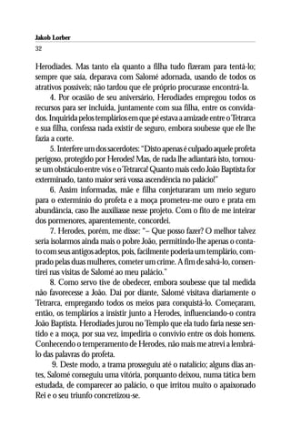 Jakob Lorber
32

Herodíades. Mas tanto ela quanto a filha tudo fizeram para tentá-lo;
sempre que saía, deparava com Salomé adornada, usando de todos os
atrativos possíveis; não tardou que ele próprio procurasse encontrá-la.
      4. Por ocasião de seu aniversário, Herodíades empregou todos os
recursos para ser incluída, juntamente com sua filha, entre os convida-
dos. Inquirida pelos templários em que pé estava a amizade entre o Tetrarca
e sua filha, confessa nada existir de seguro, embora soubesse que ele lhe
fazia a corte.
      5. Interfere um dos sacerdotes: “Disto apenas é culpado aquele profeta
perigoso, protegido por Herodes! Mas, de nada lhe adiantará isto, tornou-
se um obstáculo entre vós e o Tetrarca! Quanto mais cedo João Baptista for
exterminado, tanto maior será vossa ascendência no palácio!”
      6. Assim informadas, mãe e filha conjeturaram um meio seguro
para o extermínio do profeta e a moça prometeu-me ouro e prata em
abundância, caso lhe auxiliasse nesse projeto. Com o fito de me inteirar
dos pormenores, aparentemente, concordei.
      7. Herodes, porém, me disse: “– Que posso fazer? O melhor talvez
seria isolarmos ainda mais o pobre João, permitindo-lhe apenas o conta-
to com seus antigos adeptos, pois, facilmente poderia um templário, com-
prado pelas duas mulheres, cometer um crime. A fim de salvá-lo, consen-
tirei nas visitas de Salomé ao meu palácio.”
      8. Como servo tive de obedecer, embora soubesse que tal medida
não favorecesse a João. Daí por diante, Salomé visitava diariamente o
Tetrarca, empregando todos os meios para conquistá-lo. Começaram,
então, os templários a insistir junto a Herodes, influenciando-o contra
João Baptista. Herodíades jurou no Templo que ela tudo faria nesse sen-
tido e a moça, por sua vez, impediria o convívio entre os dois homens.
Conhecendo o temperamento de Herodes, não mais me atrevi a lembrá-
lo das palavras do profeta.
       9. Deste modo, a trama prosseguiu até o natalício; alguns dias an-
tes, Salomé conseguiu uma vitória, porquanto deixou, numa tática bem
estudada, de comparecer ao palácio, o que irritou muito o apaixonado
Rei e o seu triunfo concretizou-se.
 
